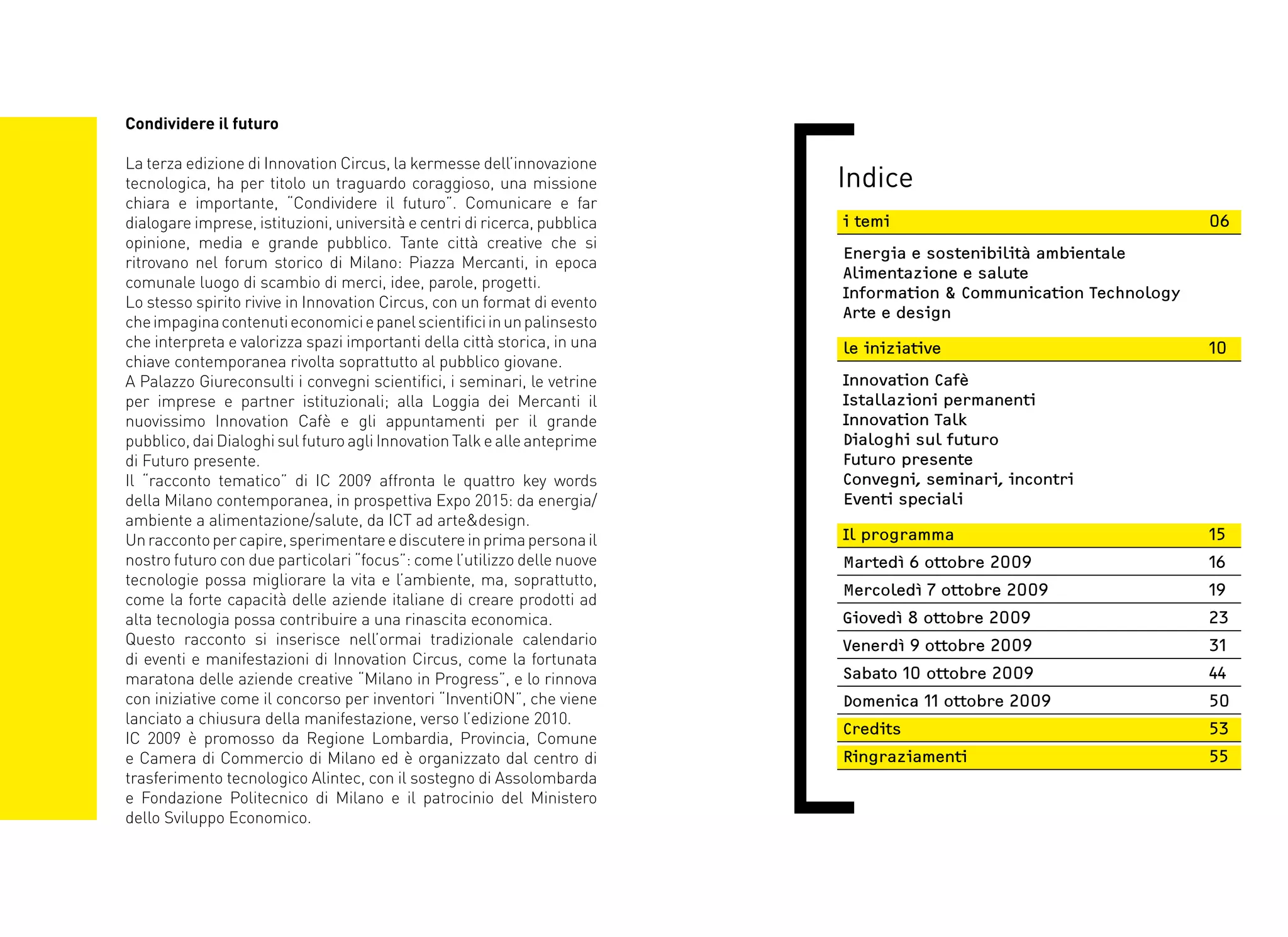 Condividere il futuro

La terza edizione di Innovation Circus, la kermesse dell’innovazione
tecnologica, ha per titolo un traguardo coraggioso, una missione           Indice
chiara e importante, “Condividere il futuro”. Comunicare e far
dialogare imprese, istituzioni, università e centri di ricerca, pubblica   i temi                                   06
opinione, media e grande pubblico. Tante città creative che si
                                                                           Energia e sostenibilità ambientale
ritrovano nel forum storico di Milano: Piazza Mercanti, in epoca
                                                                           Alimentazione e salute
comunale luogo di scambio di merci, idee, parole, progetti.
                                                                           Information & Communication Technology
Lo stesso spirito rivive in Innovation Circus, con un format di evento
                                                                           Arte e design
che impagina contenuti economici e panel scientifici in un palinsesto
che interpreta e valorizza spazi importanti della città storica, in una    le iniziative                            10
chiave contemporanea rivolta soprattutto al pubblico giovane.
A Palazzo Giureconsulti i convegni scientifici, i seminari, le vetrine     Innovation Cafè
per imprese e partner istituzionali; alla Loggia dei Mercanti il           Istallazioni permanenti
nuovissimo Innovation Cafè e gli appuntamenti per il grande                Innovation Talk
pubblico, dai Dialoghi sul futuro agli Innovation Talk e alle anteprime    Dialoghi sul futuro
di Futuro presente.                                                        Futuro presente
Il “racconto tematico” di IC 2009 affronta le quattro key words            Convegni, seminari, incontri
della Milano contemporanea, in prospettiva Expo 2015: da energia/          Eventi speciali
ambiente a alimentazione/salute, da ICT ad arte&design.
Un racconto per capire, sperimentare e discutere in prima persona il       Il programma                             15
nostro futuro con due particolari “focus”: come l’utilizzo delle nuove     Martedì 6 ottobre 2009                   16
tecnologie possa migliorare la vita e l’ambiente, ma, soprattutto,
                                                                           Mercoledì 7 ottobre 2009                 19
come la forte capacità delle aziende italiane di creare prodotti ad
alta tecnologia possa contribuire a una rinascita economica.               Giovedì 8 ottobre 2009                   23
Questo racconto si inserisce nell’ormai tradizionale calendario            Venerdì 9 ottobre 2009                   31
di eventi e manifestazioni di Innovation Circus, come la fortunata
maratona delle aziende creative “Milano in Progress”, e lo rinnova         Sabato 10 ottobre 2009                   44
con iniziative come il concorso per inventori “InventiON”, che viene       Domenica 11 ottobre 2009                 50
lanciato a chiusura della manifestazione, verso l’edizione 2010.
                                                                           Credits                                  53
IC 2009 è promosso da Regione Lombardia, Provincia, Comune
e Camera di Commercio di Milano ed è organizzato dal centro di             Ringraziamenti                           55
trasferimento tecnologico Alintec, con il sostegno di Assolombarda
e Fondazione Politecnico di Milano e il patrocinio del Ministero
dello Sviluppo Economico.
 