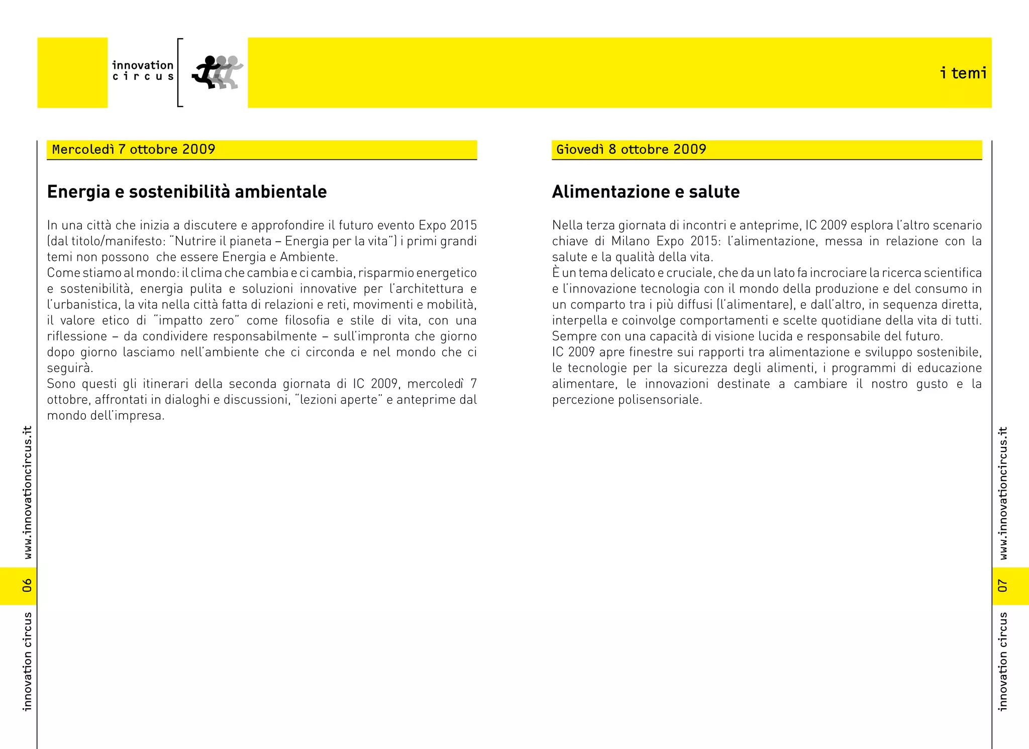 i temi



                          Mercoledì 7 ottobre 2009                                                              Giovedì 8 ottobre 2009


                          Energia e sostenibilità ambientale                                                    Alimentazione e salute
                          In una città che inizia a discutere e approfondire il futuro evento Expo 2015         Nella terza giornata di incontri e anteprime, IC 2009 esplora l’altro scenario
                          (dal titolo/manifesto: “Nutrire il pianeta – Energia per la vita”) i primi grandi     chiave di Milano Expo 2015: l’alimentazione, messa in relazione con la
                          temi non possono che essere Energia e Ambiente.                                       salute e la qualità della vita.
                          Come stiamo al mondo: il clima che cambia e ci cambia, risparmio energetico           È un tema delicato e cruciale, che da un lato fa incrociare la ricerca scientifica
                          e sostenibilità, energia pulita e soluzioni innovative per l’architettura e           e l’innovazione tecnologia con il mondo della produzione e del consumo in
                          l’urbanistica, la vita nella città fatta di relazioni e reti, movimenti e mobilità,   un comparto tra i più diffusi (l’alimentare), e dall’altro, in sequenza diretta,
                          il valore etico di “impatto zero” come filosofia e stile di vita, con una             interpella e coinvolge comportamenti e scelte quotidiane della vita di tutti.
                          riflessione – da condividere responsabilmente – sull’impronta che giorno              Sempre con una capacità di visione lucida e responsabile del futuro.
                          dopo giorno lasciamo nell’ambiente che ci circonda e nel mondo che ci                 IC 2009 apre finestre sui rapporti tra alimentazione e sviluppo sostenibile,
                          seguirà.                                                                              le tecnologie per la sicurezza degli alimenti, i programmi di educazione
                          Sono questi gli itinerari della seconda giornata di IC 2009, mercoledì 7              alimentare, le innovazioni destinate a cambiare il nostro gusto e la
                          ottobre, affrontati in dialoghi e discussioni, “lezioni aperte” e anteprime dal       percezione polisensoriale.
                          mondo dell’impresa.
www.innovationcircus.it




                                                                                                                                                                                                     www.innovationcircus.it
06




                                                                                                                                                                                                     07
innovation circus




                                                                                                                                                                                                     innovation circus
 