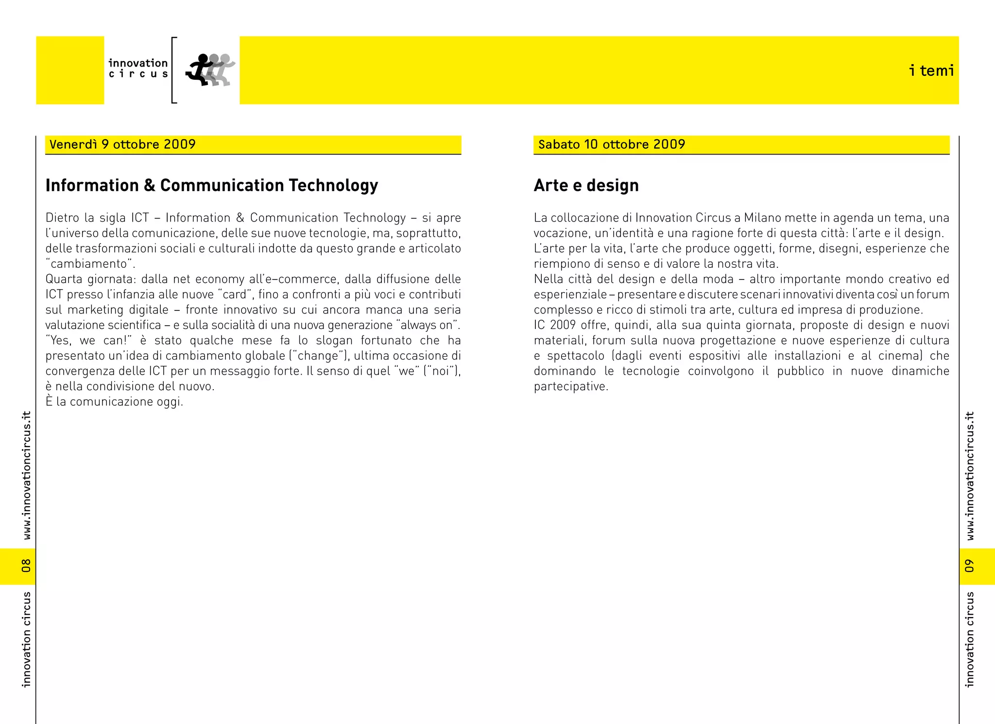 i temi



                          Venerdì 9 ottobre 2009                                                              Sabato 10 ottobre 2009


                          Information & Communication Technology                                              Arte e design
                          Dietro la sigla ICT – Information & Communication Technology – si apre              La collocazione di Innovation Circus a Milano mette in agenda un tema, una
                          l’universo della comunicazione, delle sue nuove tecnologie, ma, soprattutto,        vocazione, un’identità e una ragione forte di questa città: l’arte e il design.
                          delle trasformazioni sociali e culturali indotte da questo grande e articolato      L’arte per la vita, l’arte che produce oggetti, forme, disegni, esperienze che
                          “cambiamento”.                                                                      riempiono di senso e di valore la nostra vita.
                          Quarta giornata: dalla net economy all’e–commerce, dalla diffusione delle           Nella città del design e della moda – altro importante mondo creativo ed
                          ICT presso l’infanzia alle nuove “card”, fino a confronti a più voci e contributi   esperienziale – presentare e discutere scenari innovativi diventa così un forum
                          sul marketing digitale – fronte innovativo su cui ancora manca una seria            complesso e ricco di stimoli tra arte, cultura ed impresa di produzione.
                          valutazione scientifica – e sulla socialità di una nuova generazione “always on”.   IC 2009 offre, quindi, alla sua quinta giornata, proposte di design e nuovi
                          “Yes, we can!” è stato qualche mese fa lo slogan fortunato che ha                   materiali, forum sulla nuova progettazione e nuove esperienze di cultura
                          presentato un’idea di cambiamento globale (“change”), ultima occasione di           e spettacolo (dagli eventi espositivi alle installazioni e al cinema) che
                          convergenza delle ICT per un messaggio forte. Il senso di quel “we” (“noi”),        dominando le tecnologie coinvolgono il pubblico in nuove dinamiche
                          è nella condivisione del nuovo.                                                     partecipative.
                          È la comunicazione oggi.
www.innovationcircus.it




                                                                                                                                                                                                www.innovationcircus.it
08




                                                                                                                                                                                                09
innovation circus




                                                                                                                                                                                                innovation circus
 