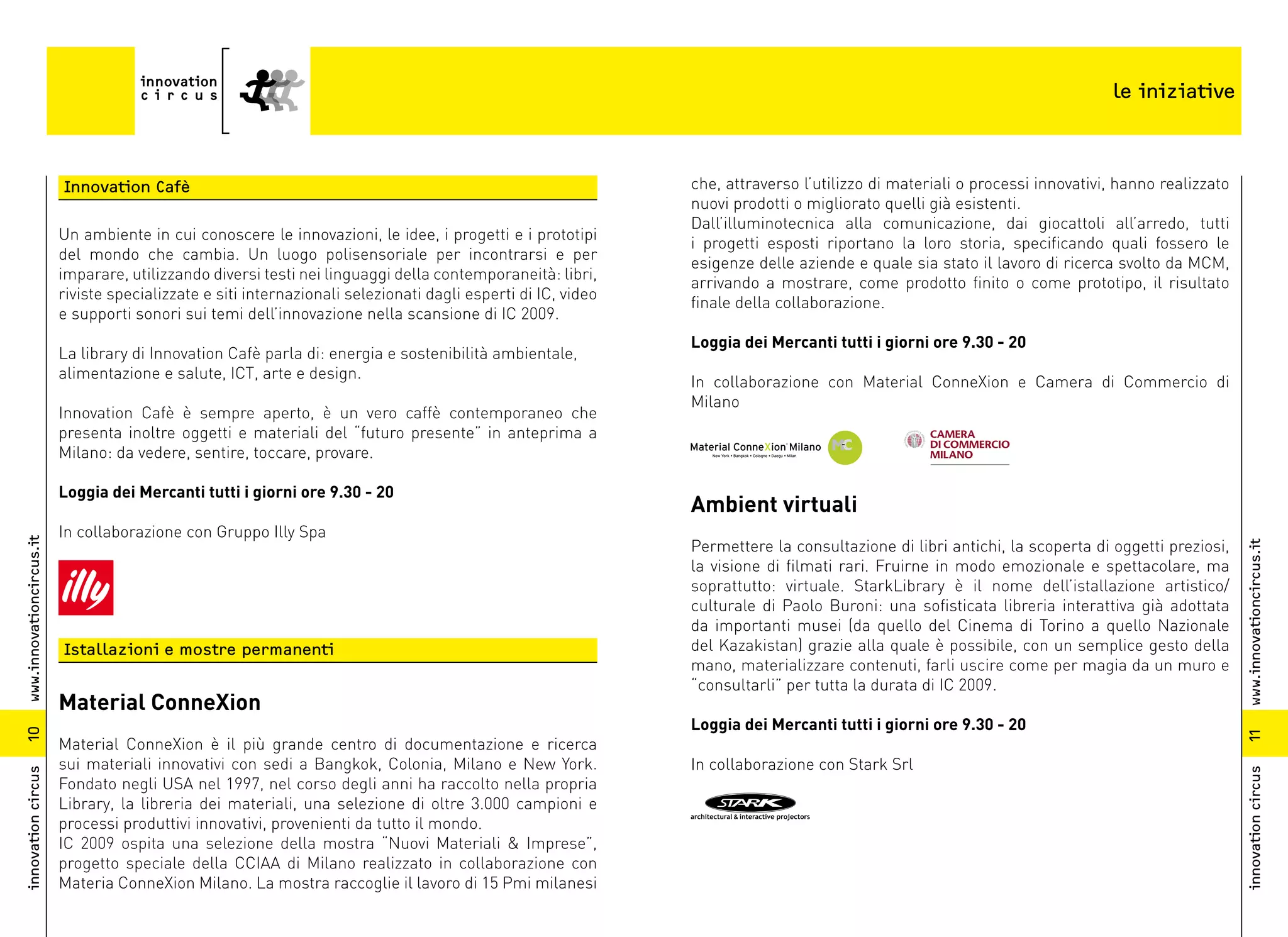 le iniziative



                          Innovation Cafè                                                                      che, attraverso l’utilizzo di materiali o processi innovativi, hanno realizzato
                                                                                                               nuovi prodotti o migliorato quelli già esistenti.
                                                                                                               Dall’illuminotecnica alla comunicazione, dai giocattoli all’arredo, tutti
                          Un ambiente in cui conoscere le innovazioni, le idee, i progetti e i prototipi
                                                                                                               i progetti esposti riportano la loro storia, specificando quali fossero le
                          del mondo che cambia. Un luogo polisensoriale per incontrarsi e per
                                                                                                               esigenze delle aziende e quale sia stato il lavoro di ricerca svolto da MCM,
                          imparare, utilizzando diversi testi nei linguaggi della contemporaneità: libri,
                                                                                                               arrivando a mostrare, come prodotto finito o come prototipo, il risultato
                          riviste specializzate e siti internazionali selezionati dagli esperti di IC, video
                                                                                                               finale della collaborazione.
                          e supporti sonori sui temi dell’innovazione nella scansione di IC 2009.
                                                                                                               Loggia dei Mercanti tutti i giorni ore 9.30 - 20
                          La library di Innovation Cafè parla di: energia e sostenibilità ambientale,
                          alimentazione e salute, ICT, arte e design.
                                                                                                               In collaborazione con Material ConneXion e Camera di Commercio di
                                                                                                               Milano
                          Innovation Cafè è sempre aperto, è un vero caffè contemporaneo che
                          presenta inoltre oggetti e materiali del “futuro presente” in anteprima a
                          Milano: da vedere, sentire, toccare, provare.

                          Loggia dei Mercanti tutti i giorni ore 9.30 - 20
                                                                                                               Ambient virtuali
                          In collaborazione con Gruppo Illy Spa
www.innovationcircus.it




                                                                                                               Permettere la consultazione di libri antichi, la scoperta di oggetti preziosi,




                                                                                                                                                                                                 www.innovationcircus.it
                                                                                                               la visione di filmati rari. Fruirne in modo emozionale e spettacolare, ma
                                                                                                               soprattutto: virtuale. StarkLibrary è il nome dell’istallazione artistico/
                                                                                                               culturale di Paolo Buroni: una sofisticata libreria interattiva già adottata
                                                                                                               da importanti musei (da quello del Cinema di Torino a quello Nazionale
                          Istallazioni e mostre permanenti                                                     del Kazakistan) grazie alla quale è possibile, con un semplice gesto della
                                                                                                               mano, materializzare contenuti, farli uscire come per magia da un muro e
                                                                                                               “consultarli” per tutta la durata di IC 2009.
                          Material ConneXion
                                                                                                               Loggia dei Mercanti tutti i giorni ore 9.30 - 20
10




                                                                                                                                                                                                 11
                          Material ConneXion è il più grande centro di documentazione e ricerca
                          sui materiali innovativi con sedi a Bangkok, Colonia, Milano e New York.             In collaborazione con Stark Srl
innovation circus




                                                                                                                                                                                                 innovation circus
                          Fondato negli USA nel 1997, nel corso degli anni ha raccolto nella propria
                          Library, la libreria dei materiali, una selezione di oltre 3.000 campioni e
                          processi produttivi innovativi, provenienti da tutto il mondo.
                          IC 2009 ospita una selezione della mostra “Nuovi Materiali & Imprese”,
                          progetto speciale della CCIAA di Milano realizzato in collaborazione con
                          Materia ConneXion Milano. La mostra raccoglie il lavoro di 15 Pmi milanesi
 