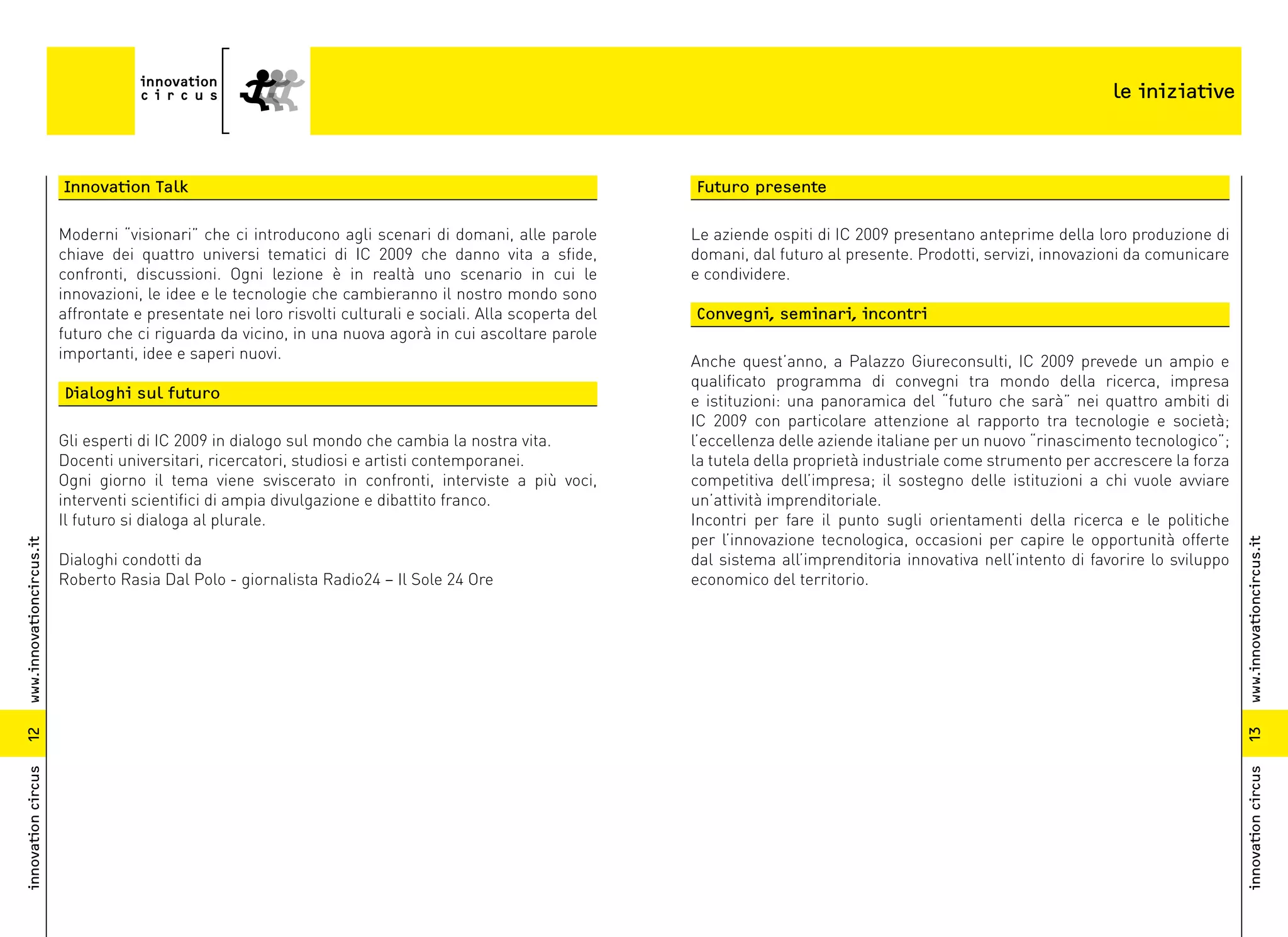 le iniziative



                          Innovation Talk                                                                    Futuro presente

                          Moderni “visionari” che ci introducono agli scenari di domani, alle parole         Le aziende ospiti di IC 2009 presentano anteprime della loro produzione di
                          chiave dei quattro universi tematici di IC 2009 che danno vita a sfide,            domani, dal futuro al presente. Prodotti, servizi, innovazioni da comunicare
                          confronti, discussioni. Ogni lezione è in realtà uno scenario in cui le            e condividere.
                          innovazioni, le idee e le tecnologie che cambieranno il nostro mondo sono
                          affrontate e presentate nei loro risvolti culturali e sociali. Alla scoperta del   Convegni, seminari, incontri
                          futuro che ci riguarda da vicino, in una nuova agorà in cui ascoltare parole
                          importanti, idee e saperi nuovi.                                                   Anche quest’anno, a Palazzo Giureconsulti, IC 2009 prevede un ampio e
                                                                                                             qualificato programma di convegni tra mondo della ricerca, impresa
                          Dialoghi sul futuro                                                                e istituzioni: una panoramica del “futuro che sarà” nei quattro ambiti di
                                                                                                             IC 2009 con particolare attenzione al rapporto tra tecnologie e società;
                          Gli esperti di IC 2009 in dialogo sul mondo che cambia la nostra vita.             l’eccellenza delle aziende italiane per un nuovo “rinascimento tecnologico”;
                          Docenti universitari, ricercatori, studiosi e artisti contemporanei.               la tutela della proprietà industriale come strumento per accrescere la forza
                          Ogni giorno il tema viene sviscerato in confronti, interviste a più voci,          competitiva dell’impresa; il sostegno delle istituzioni a chi vuole avviare
                          interventi scientifici di ampia divulgazione e dibattito franco.                   un’attività imprenditoriale.
                          Il futuro si dialoga al plurale.                                                   Incontri per fare il punto sugli orientamenti della ricerca e le politiche
                                                                                                             per l’innovazione tecnologica, occasioni per capire le opportunità offerte




                                                                                                                                                                                             www.innovationcircus.it
www.innovationcircus.it




                          Dialoghi condotti da                                                               dal sistema all’imprenditoria innovativa nell’intento di favorire lo sviluppo
                          Roberto Rasia Dal Polo - giornalista Radio24 – Il Sole 24 Ore                      economico del territorio.




                                                                                                                                                                                             13
12
innovation circus




                                                                                                                                                                                             innovation circus
 