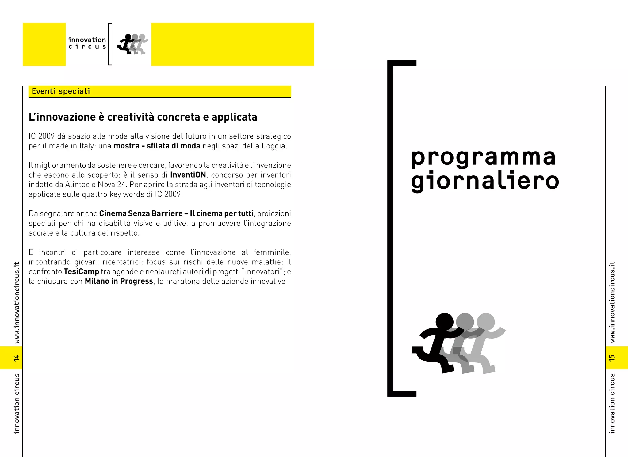 Eventi speciali


                          L’innovazione è creatività concreta e applicata
                          IC 2009 dà spazio alla moda alla visione del futuro in un settore strategico
                          per il made in Italy: una mostra - sfilata di moda negli spazi della Loggia.

                          Il miglioramento da sostenere e cercare, favorendo la creatività e l’invenzione   programma
                          che escono allo scoperto: è il senso di InventiON, concorso per inventori
                          indetto da Alintec e Nòva 24. Per aprire la strada agli inventori di tecnologie
                          applicate sulle quattro key words di IC 2009.
                                                                                                            giornaliero
                          Da segnalare anche Cinema Senza Barriere – Il cinema per tutti, proiezioni
                          speciali per chi ha disabilità visive e uditive, a promuovere l’integrazione
                          sociale e la cultura del rispetto.

                          E incontri di particolare interesse come l’innovazione al femminile,
                          incontrando giovani ricercatrici; focus sui rischi delle nuove malattie; il




                                                                                                                          www.innovationcircus.it
www.innovationcircus.it




                          confronto TesiCamp tra agende e neolaureti autori di progetti “innovatori”; e
                          la chiusura con Milano in Progress, la maratona delle aziende innovative




                                                                                                                          15
14
innovation circus




                                                                                                                          innovation circus
 