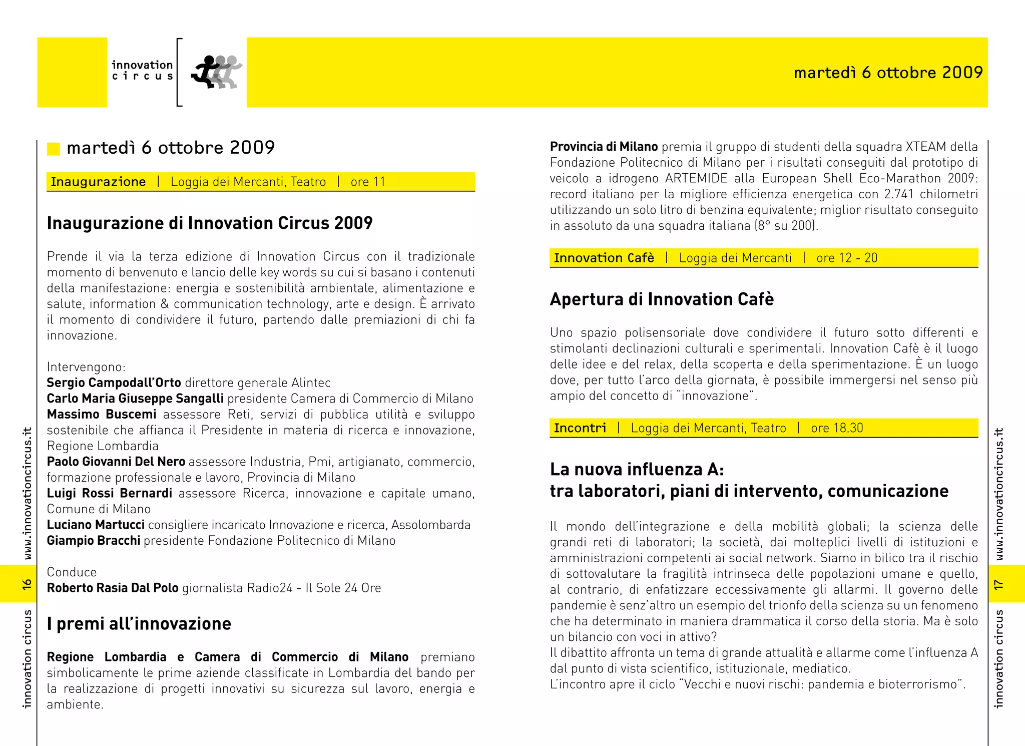 martedì 6 ottobre 2009



                          n martedì 6 ottobre 2009                                                      Provincia di Milano premia il gruppo di studenti della squadra XTEAM della
                                                                                                        Fondazione Politecnico di Milano per i risultati conseguiti dal prototipo di
                          Inaugurazione | Loggia dei Mercanti, Teatro | ore 11                          veicolo a idrogeno ARTEMIDE alla European Shell Eco-Marathon 2009:
                                                                                                        record italiano per la migliore efficienza energetica con 2.741 chilometri
                                                                                                        utilizzando un solo litro di benzina equivalente; miglior risultato conseguito
                          Inaugurazione di Innovation Circus 2009                                       in assoluto da una squadra italiana (8° su 200).

                          Prende il via la terza edizione di Innovation Circus con il tradizionale      Innovation Cafè | Loggia dei Mercanti | ore 12 - 20
                          momento di benvenuto e lancio delle key words su cui si basano i contenuti
                          della manifestazione: energia e sostenibilità ambientale, alimentazione e
                          salute, information & communication technology, arte e design. È arrivato     Apertura di Innovation Cafè
                          il momento di condividere il futuro, partendo dalle premiazioni di chi fa
                          innovazione.                                                                  Uno spazio polisensoriale dove condividere il futuro sotto differenti e
                                                                                                        stimolanti declinazioni culturali e sperimentali. Innovation Cafè è il luogo
                          Intervengono:                                                                 delle idee e del relax, della scoperta e della sperimentazione. È un luogo
                          Sergio Campodall’Orto direttore generale Alintec                              dove, per tutto l’arco della giornata, è possibile immergersi nel senso più
                          Carlo Maria Giuseppe Sangalli presidente Camera di Commercio di Milano        ampio del concetto di “innovazione”.
                          Massimo Buscemi assessore Reti, servizi di pubblica utilità e sviluppo
                          sostenibile che affianca il Presidente in materia di ricerca e innovazione,   Incontri | Loggia dei Mercanti, Teatro | ore 18.30
www.innovationcircus.it




                                                                                                                                                                                         www.innovationcircus.it
                          Regione Lombardia
                          Paolo Giovanni Del Nero assessore Industria, Pmi, artigianato, commercio,
                          formazione professionale e lavoro, Provincia di Milano                        La nuova influenza A:
                          Luigi Rossi Bernardi assessore Ricerca, innovazione e capitale umano,         tra laboratori, piani di intervento, comunicazione
                          Comune di Milano
                          Luciano Martucci consigliere incaricato Innovazione e ricerca, Assolombarda   Il mondo dell’integrazione e della mobilità globali; la scienza delle
                          Giampio Bracchi presidente Fondazione Politecnico di Milano                   grandi reti di laboratori; la società, dai molteplici livelli di istituzioni e
                                                                                                        amministrazioni competenti ai social network. Siamo in bilico tra il rischio
                          Conduce                                                                       di sottovalutare la fragilità intrinseca delle popolazioni umane e quello,
                          Roberto Rasia Dal Polo giornalista Radio24 - Il Sole 24 Ore
16




                                                                                                                                                                                         17
                                                                                                        al contrario, di enfatizzare eccessivamente gli allarmi. Il governo delle
                                                                                                        pandemie è senz’altro un esempio del trionfo della scienza su un fenomeno
innovation circus




                                                                                                                                                                                         innovation circus
                          I premi all’innovazione                                                       che ha determinato in maniera drammatica il corso della storia. Ma è solo
                                                                                                        un bilancio con voci in attivo?
                          Regione Lombardia e Camera di Commercio di Milano premiano                    Il dibattito affronta un tema di grande attualità e allarme come l’influenza A
                          simbolicamente le prime aziende classificate in Lombardia del bando per       dal punto di vista scientifico, istituzionale, mediatico.
                          la realizzazione di progetti innovativi su sicurezza sul lavoro, energia e    L’incontro apre il ciclo “Vecchi e nuovi rischi: pandemia e bioterrorismo”.
                          ambiente.
 
