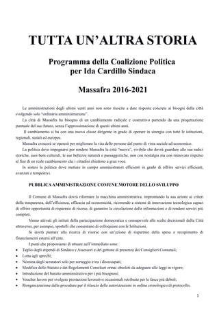 TUTTA UN’ALTRA STORIA
Programma della Coalizione Politica
per Ida Cardillo Sindaca
Massafra 2016-2021
Le amministrazioni degli ultimi venti anni non sono riuscite a dare risposte concrete ai bisogni della città
svolgendo solo “ordinaria amministrazione”.
La città di Massafra ha bisogno di un cambiamento radicale e costruttivo partendo da una progettazione
puntuale del suo futuro, senza l’approssimazione di questi ultimi anni.
Il cambiamento si ha con una nuova classe dirigente in grado di operare in sinergia con tutte le istituzioni,
regionali, statali ed europee.
Massafra crescerà se opererà per migliorare la vita delle persone dal punto di vista sociale ed economico.
La politica deve impegnarsi per rendere Massafra la città “nuova”, vivibile che dovrà guardare alle sue radici
storiche, suoi beni culturali, le sue bellezze naturali e paesaggistiche, non con nostalgia ma con rinnovato impulso
al fine di un reale cambiamento che i cittadini chiedono a gran voce.
In sintesi la politica dove mettere in campo amministratori efficienti in grado di offrire servizi efficienti,
avanzati e tempestivi.
PUBBLICAAMMINISTRAZIONE COMUNE MOTORE DELLO SVILUPPO
Il Comune di Massafra dovrà riformare la macchina amministrativa, improntando la sua azione ai criteri
della trasparenza, dell’efficienza, efficacia ed economicità, ricorrendo a sistemi di innovazione tecnologica capaci
di offrire opportunità di risparmio di risorse, di garantire la circolazione delle informazioni e di rendere servizi più
completi.
Vanno attivati gli istituti della partecipazione democratica e consapevole alle scelte decisionali della Città
attraverso, per esempio, sportelli che consentano di colloquiare con le Istituzioni.
Si dovrà puntare alla ricerca di risorse con un’azione di risparmio della spesa e recepimento di
finanziamenti esterni all’ente.
I punti che proponiamo di attuare nell’immediato sono:
 Taglio degli stipendi di Sindaco e Assessori e del gettone di presenza dei Consiglieri Comunali;
 Lotta agli sprechi;
 Nomina degli scrutatori solo per sorteggio e tra i disoccupati;
 Modifica dello Statuto e dei Regolamenti Consiliari ormai obsoleti da adeguare alle leggi in vigore;
 Introduzione del baratto amministrativo per i più bisognosi;
 Voucher lavoro per svolgere prestazioni lavorative occasionali retribuite per le fasce più deboli;
 Riorganizzazione delle procedure per il rilascio delle autorizzazioni in ordine cronologico di protocollo;
1
 