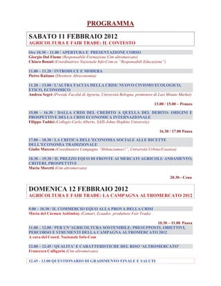 PROGRAMMA
SABATO 11 FEBBRAIO 2012
AGRICOLTURA E FAIR TRADE: IL CONTESTO
Ore 10.30 – 11.00 / APERTURA E PRESENTAZIONE CORSO
Giorgio Dal Fiume (Responsabile Formazione Ctm altromercato)
Chiara Bonati (Coordinatrice Nazionale Info-Com ex “Responsabili Educazione”)
11.00 – 11.20 / INTRODUCE E MODERA
Pietro Raitano (Direttore Altreconomia)
11.20 – 13.00 / L'ALTRA FACCIA DELLA CRISI: NUOVO CIVISMO ECOLOGICO,
ETICO, ECONOMICO
Andrea Segrè (Preside Facoltà di Agraria, Università Bologna, promotore di Last Minute Market)
13.00 / 15.00 – Pranzo
15.00 – 16.30 / DALLA CRISI DEL CREDITO A QUELLA DEL DEBITO: ORIGINI E
PROSPETTIVE DELLA CRISI ECONOMICA INTERNAZIONALE
Filippo Taddei (Collegio Carlo Alberto, SAIS-Johns Hopkins University)
16.30 / 17.00 Pausa
17.00 – 18.30 / LA CRITICA DELL’ECONOMIA SOCIALE ALLE RICETTE
DELL’ECONOMIA TRADIZIONALE
Giulio Marcon (Coordinatore Campagna “Sbilanciamoci!”, Università Urbino/Cosenza)
18.30 – 19.30 / IL PREZZO EQUO DI FRONTE AI MERCATI AGRICOLI: ANDAMENTO,
CRITERI, PROSPETTIVE
Maria Moretti (Ctm altromercato)
20.30 - Cena

DOMENICA 12 FEBBRAIO 2012
AGRICOLTURA E FAIR TRADE: LA CAMPAGNA ALTROMERCATO 2012
9.00 – 10.30 / IL COMMERCIO EQUO ALLA PROVA DELLA CRISI
Maria del Càrmen Asitimbay (Camari, Ecuador, produttore Fair Trade)
10.30 – 11.00 Pausa
11.00 – 12.00 / PER UN’AGRICOLTURA SOSTENIBILE: PRESUPPOSTI, OBIETTIVI,
PERCORSO E STRUMENTI DELLA CAMPAGNA ALTROMERCATO 2012
A cura del Coord. Nazionale Info-Com
12.00 – 12.45 / QUALITA’ E CARATTERISTICHE DEL RISO ‘ALTROMERCATO’
Francesca Calligarin (Ctm altromercato)
12.45 - 13.00 QUESTIONARIO DI GRADIMENTO FINALE E SALUTI

 