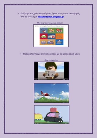  Παίζουμε παιχνίδι αναγνώρισης ήχων των μέσων μεταφοράς
από το ιστολόγιο mikapanteleon.blogspot.gr
Κλικ στην εικόνα για να παίξετε
 Παρακολουθούμε animation video με τα μεταφορικά μέσα
Κλικ στις εικόνες
 