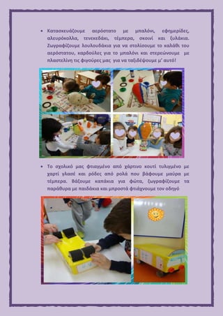  Κατασκευάζουμε αερόστατο με μπαλόνι, εφημερίδες,
αλευρόκολλα, τενεκεδάκι, τέμπερα, σκοινί και ξυλάκια.
Ζωγραφίζουμε λουλουδάκια για να στολίσουμε το καλάθι του
αερόστατου, καρδούλες για το μπαλόνι και στερεώνουμε με
πλαστελίνη τις φιγούρες μας για να ταξιδέψουμε μ’ αυτό!
 Το σχολικό μας φτιαγμένο από χάρτινο κουτί τυλιγμένο με
χαρτί γλασέ και ρόδες από ρολά που βάφουμε μαύρα με
τέμπερα. Βάζουμε καπάκια για φώτα, ζωγραφίζουμε τα
παράθυρα με παιδάκια και μπροστά φτιάχνουμε τον οδηγό
 