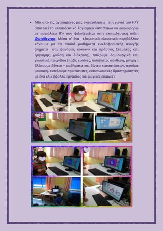  Μία από τις αγαπημένες μας ενασχολήσεις στη γωνιά του Η/Υ
αποτελεί το εκπαιδευτικό λογισμικό «Μαθαίνω να κυκλοφορώ
με ασφάλεια Β’» που φιλοξενείται στην εκπαιδευτική πύλη
Φωτόδεντρο. Μέσα σ’ ένα εξαιρετικά ελκυστικό περιβάλλον
κάνουμε με τα παιδιά μαθήματα κυκλοφοριακής αγωγής
(σήματα και φανάρια, κόκκινο και πράσινο, Σταμάτης και
Γρηγόρης, γνώση και διάκριση), παίζουμε δημιουργικά και
γνωστικά παιχνίδια (παζλ, εικόνες, ποδήλατο, σύνθεση, μνήμη),
βλέπουμε βίντεο – μαθήματα και βίντεο καταστάσεων, ακούμε
μουσική, εκτελούμε πρωτότυπες, εντυπωσιακές δραστηριότητες
με ένα κλικ (φύλλα εργασίας και μαγικές εικόνες)
 