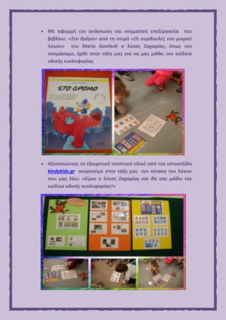  Με αφορμή την ανάγνωση και νοηματική επεξεργασία του
βιβλίου: «Στο δρόμο» από τη σειρά «Οι συμβουλές του μικρού
λύκου» του Mario Gomboli ο λύκος Ζαχαρίας, όπως τον
ονομάσαμε, ήρθε στην τάξη μας για να μας μάθει τον κώδικα
οδικής κυκλοφορίας
 Αξιοποιώντας το εξαιρετικό εποπτικό υλικό από την ιστοσελίδα
kindykids.gr αναρτούμε στην τάξη μας τον πίνακα του λύκου
που μας λέει: «Είμαι ο λύκος Ζαχαρίας και θα σας μάθω τον
κώδικα οδικής κυκλοφορίας!»
 