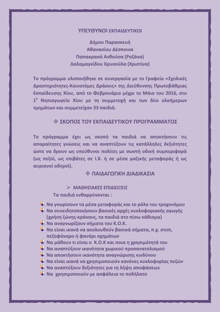 ΥΠΕΥΘΥΝΟΙ ΕΚΠΑΙΔΕΥΤΙΚΟΙ
Δήμου Παρασκευή
Αθανασίου Δέσποινα
Παπακρασά Ανθούσα (Ροζάνα)
Δαλαμαγκίδου Χρυσούλα (Χριστίνα)
Το πρόγραμμα υλοποιήθηκε σε συνεργασία με το Γραφείο «Σχολικές
Δραστηριότητες-Καινοτόμες Δράσεις» της Διεύθυνσης Πρωτοβάθμιας
Εκπαίδευσης Χίου, από το Φεβρουάριο μέχρι το Μάιο του 2016, στο
1ο
Νηπιαγωγείο Χίου με τη συμμετοχή και των δύο ολοήμερων
τμημάτων και συμμετείχαν 33 παιδιά.
 ΣΚΟΠΟΣ ΤΟΥ ΕΚΠΑΙΔΕΥΤΙΚΟΥ ΠΡΟΓΡΑΜΜΑΤΟΣ
Το πρόγραμμα έχει ως σκοπό τα παιδιά να αποκτήσουν τις
απαραίτητες γνώσεις και να αναπτύξουν τις κατάλληλες δεξιότητες
ώστε να δρουν ως υπεύθυνοι πολίτες με σωστή οδική συμπεριφορά
(ως πεζοί, ως επιβάτες σε Ι.Χ. ή σε μέσα μαζικής μεταφοράς ή ως
αυριανοί οδηγοί).
 ΠΑΙΔΑΓΩΓΙΚΗ ΔΙΑΔΙΚΑΣΙΑ
 ΜΑΘΗΣΙΑΚΕΣ ΕΠΙΔΙΩΞΕΙΣ
Τα παιδιά ενθαρρύνονται :
Να γνωρίσουν τα μέσα μεταφοράς και το ρόλο του τροχονόμου
Να συνειδητοποιήσουν βασικές αρχές κυκλοφοριακής αγωγής
(χρήση ζώνης-κράνους, τα παιδιά στο πίσω κάθισμα)
Να αναγνωρίζουν σήματα του Κ.Ο.Κ.
Να είναι ικανά να ακολουθούν βασικά σήματα, π.χ. στοπ,
πεζοφάναρο ή φανάρι οχημάτων
Να μάθουν τι είναι ο Κ.Ο.Κ και ποια η χρησιμότητά του
Να αναπτύξουν ικανότητα χωρικού προσανατολισμού
Να αποκτήσουν ικανότητα αναγνώρισης κινδύνου
Να είναι ικανά να χρησιμοποιούν κανόνες κυκλοφορίας πεζών
Να αναπτύξουν δεξιότητες για τη λήψη αποφάσεων
Να χρησιμοποιούν με ασφάλεια το ποδήλατο
 