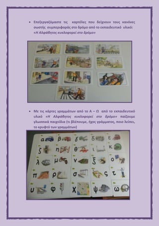  Επεξεργαζόμαστε τις καρτέλες που δείχνουν τους κανόνες
σωστής συμπεριφοράς στο δρόμο από το εκπαιδευτικό υλικό:
«Η Αλφάβητος κυκλοφορεί στο δρόμο»
 Με τις κάρτες γραμμάτων από το Α – Ω από το εκπαιδευτικό
υλικό «Η Αλφάβητος κυκλοφορεί στο δρόμο» παίζουμε
γλωσσικά παιχνίδια (τι βλέπουμε, ήχος γράμματος, ποιο λείπει,
το κρυφτό των γραμμάτων)
 