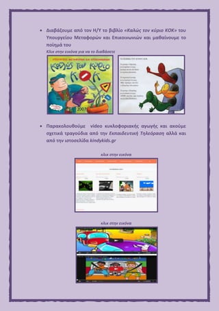  Διαβάζουμε από τον Η/Υ το βιβλίο «Καλώς τον κύριο ΚΟΚ» του
Υπουργείου Μεταφορών και Επικοινωνιών και μαθαίνουμε το
ποίημά του
Κλικ στην εικόνα για να το διαβάσετε
 Παρακολουθούμε video κυκλοφοριακής αγωγής και ακούμε
σχετικά τραγούδια από την Εκπαιδευτική Τηλεόραση αλλά και
από την ιστοσελίδα kindykids.gr
κλικ στην εικόνα
κλικ στην εικόνα
 