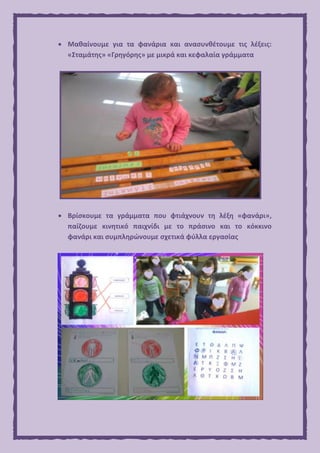  Μαθαίνουμε για τα φανάρια και ανασυνθέτουμε τις λέξεις:
«Σταμάτης» «Γρηγόρης» με μικρά και κεφαλαία γράμματα
 Βρίσκουμε τα γράμματα που φτιάχνουν τη λέξη «φανάρι»,
παίζουμε κινητικό παιχνίδι με το πράσινο και το κόκκινο
φανάρι και συμπληρώνουμε σχετικά φύλλα εργασίας
 