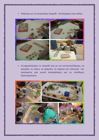  Παίζουμε με το επιτραπέζιο παιχνίδι «Κυκλοφορώ στην πόλη»
 Συναρμολογούμε το παιχνίδι μας με τον αυτοκινητόδρομο, τα
μαγαζιά, τα κτίρια, τα οχήματα, τα σήματα και στήνουμε την
αγαπημένη μας γωνιά απασχόλησης για τις ελεύθερες
δραστηριότητες
 