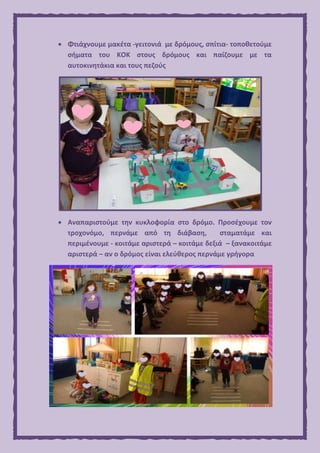  Φτιάχνουμε μακέτα -γειτονιά με δρόμους, σπίτια- τοποθετούμε
σήματα του ΚΟΚ στους δρόμους και παίζουμε με τα
αυτοκινητάκια και τους πεζούς
 Αναπαριστούμε την κυκλοφορία στο δρόμο. Προσέχουμε τον
τροχονόμο, περνάμε από τη διάβαση, σταματάμε και
περιμένουμε - κοιτάμε αριστερά – κοιτάμε δεξιά – ξανακοιτάμε
αριστερά – αν ο δρόμος είναι ελεύθερος περνάμε γρήγορα
 