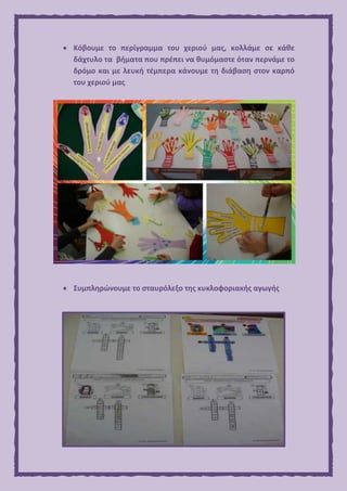  Κόβουμε το περίγραμμα του χεριού μας, κολλάμε σε κάθε
δάχτυλο τα βήματα που πρέπει να θυμόμαστε όταν περνάμε το
δρόμο και με λευκή τέμπερα κάνουμε τη διάβαση στον καρπό
του χεριού μας
 Συμπληρώνουμε το σταυρόλεξο της κυκλοφοριακής αγωγής
 