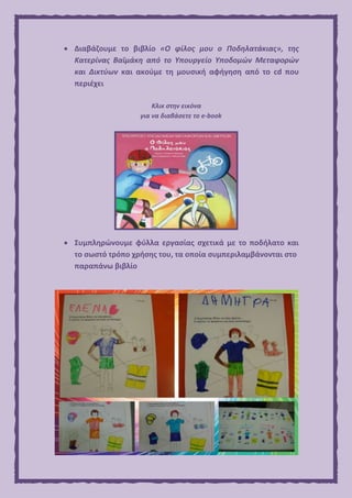  Διαβάζουμε το βιβλίο «Ο φίλος μου ο Ποδηλατάκιας», της
Κατερίνας Βαϊμάκη από το Υπουργείο Υποδομών Μεταφορών
και Δικτύων και ακούμε τη μουσική αφήγηση από το cd που
περιέχει
Κλικ στην εικόνα
για να διαβάσετε το e-book
 Συμπληρώνουμε φύλλα εργασίας σχετικά με το ποδήλατο και
το σωστό τρόπο χρήσης του, τα οποία συμπεριλαμβάνονται στο
παραπάνω βιβλίο
 