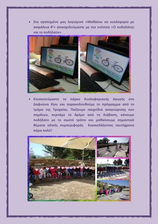  Στο αγαπημένο μας λογισμικό «Μαθαίνω να κυκλοφορώ με
ασφάλεια Β’» απασχολούμαστε με την ενότητα «Ο ποδηλάτης
και το ποδήλατο»
 Επισκεπτόμαστε το πάρκο Κυκλοφοριακής Αγωγής στο
Δαφνώνα Χίου και παρακολουθούμε το πρόγραμμα από το
τμήμα της Τροχαίας. Παίζουμε παιχνίδια αναγνώρισης των
σημάτων, περνάμε το δρόμο από τη διάβαση, κάνουμε
ποδήλατο με το σωστό τρόπο και μαθαίνουμε σημαντικά
θέματα οδικής συμπεριφοράς διασκεδάζοντας ταυτόχρονα
πάρα πολύ!
 