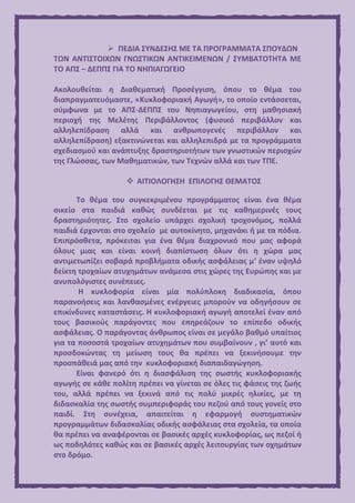  ΠΕΔΙΑ ΣΥΝΔΕΣΗΣ ΜΕ ΤΑ ΠΡΟΓΡΑΜΜΑΤΑ ΣΠΟΥΔΩΝ
ΤΩΝ ΑΝΤΙΣΤΟΙΧΩΝ ΓΝΩΣΤΙΚΩΝ ΑΝΤΙΚΕΙΜΕΝΩΝ / ΣΥΜΒΑΤΟΤΗΤΑ ΜΕ
ΤΟ ΑΠΣ – ΔΕΠΠΣ ΓΙΑ ΤΟ ΝΗΠΙΑΓΩΓΕΙΟ
Ακολουθείται η Διαθεματική Προσέγγιση, όπου το θέμα του
διαπραγματευόμαστε, «Κυκλοφοριακή Αγωγή», το οποίο εντάσσεται,
σύμφωνα με το ΑΠΣ-ΔΕΠΠΣ του Νηπιαγωγείου, στη μαθησιακή
περιοχή της Μελέτης Περιβάλλοντος (φυσικό περιβάλλον και
αλληλεπίδραση αλλά και ανθρωπογενές περιβάλλον και
αλληλεπίδραση) εξακτινώνεται και αλληλεπιδρά με τα προγράμματα
σχεδιασμού και ανάπτυξης δραστηριοτήτων των γνωστικών περιοχών
της Γλώσσας, των Μαθηματικών, των Τεχνών αλλά και των ΤΠΕ.
 ΑΙΤΙΟΛΟΓΗΣΗ ΕΠΙΛΟΓΗΣ ΘΕΜΑΤΟΣ
Το θέμα του συγκεκριμένου προγράμματος είναι ένα θέμα
οικείο στα παιδιά καθώς συνδέεται με τις καθημερινές τους
δραστηριότητες. Στο σχολείο υπάρχει σχολική τροχονόμος, πολλά
παιδιά έρχονται στο σχολείο με αυτοκίνητο, μηχανάκι ή με τα πόδια.
Επιπρόσθετα, πρόκειται για ένα θέμα διαχρονικό που μας αφορά
όλους μιας και είναι κοινή διαπίστωση όλων ότι η χώρα μας
αντιμετωπίζει σοβαρά προβλήματα οδικής ασφάλειας μ’ έναν υψηλό
δείκτη τροχαίων ατυχημάτων ανάμεσα στις χώρες της Ευρώπης και με
ανυπολόγιστες συνέπειες.
Η κυκλοφορία είναι μία πολύπλοκη διαδικασία, όπου
παρανοήσεις και λανθασμένες ενέργειες μπορούν να οδηγήσουν σε
επικίνδυνες καταστάσεις. Η κυκλοφοριακή αγωγή αποτελεί έναν από
τους βασικούς παράγοντες που επηρεάζουν το επίπεδο οδικής
ασφάλειας. Ο παράγοντας άνθρωπος είναι σε μεγάλο βαθμό υπαίτιος
για τα ποσοστά τροχαίων ατυχημάτων που συμβαίνουν , γι’ αυτό και
προσδοκώντας τη μείωση τους θα πρέπει να ξεκινήσουμε την
προσπάθειά μας από την κυκλοφοριακή διαπαιδαγώγηση.
Είναι φανερό ότι η διασφάλιση της σωστής κυκλοφοριακής
αγωγής σε κάθε πολίτη πρέπει να γίνεται σε όλες τις φάσεις της ζωής
του, αλλά πρέπει να ξεκινά από τις πολύ μικρές ηλικίες, με τη
διδασκαλία της σωστής συμπεριφοράς του πεζού από τους γονείς στο
παιδί. Στη συνέχεια, απαιτείται η εφαρμογή συστηματικών
προγραμμάτων διδασκαλίας οδικής ασφάλειας στα σχολεία, τα οποία
θα πρέπει να αναφέρονται σε βασικές αρχές κυκλοφορίας, ως πεζοί ή
ως ποδηλάτες καθώς και σε βασικές αρχές λειτουργίας των οχημάτων
στο δρόμο.
 