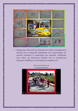  Φτιάχνουμε video από την επίσκεψη στο πάρκο Κυκλοφοριακής
Αγωγής και το εξαιρετικό πρόγραμμα που συμμετείχαμε, με
μουσική επένδυση το αγαπημένο μας τραγούδι «Περπατάω
στην πόλη» της Βαλεντίνης Παυλίδη από το εκπαιδευτικό
λογισμικό «Μαθαίνω να κυκλοφορώ με ασφάλεια Β’»
Κλικ στην εικόνα για να
το παρακολουθήσετε
 