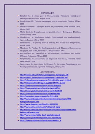 ΒΙΒΛΙΟΓΡΑΦΙΑ
Βαϊμάκη Κ., Ο φίλος μου ο Ποδηλατάκιας, Υπουργείο Μεταφορών
Υποδομών και Δικτύων, Αθήνα, 2013
Βασιλειάδου Μ., Τα μέσα μεταφοράς στη μεγαλούπολη, Λιβάνη, Αθήνα,
2008
Emilie Beaumont - Christophe Hublet, Τα μεταφορικά μέσα, Modern Times,
Αθήνα, 2005
Mario Gomboli, Οι συμβουλές του μικρού λύκου – Στο δρόμο, Φλούδας,
Θεσσαλονίκη, 1998
Μπαλιάτσας Δ., Μαθήματα Οδικής Συμπεριφοράς και Κυκλοφοριακής
Αγωγής, Έννοια, Αθήνα, 2000
Στρατιδάκης Ι., Τι μπελάς αυτός ο δρόμος...Να! το λέει κι ο Τροχονόμος!,
Χανιά, 2004
Τζακώστα Α., Τζιούμα Α., Κυκλοφοριακή Αγωγή, Σύγχρονο Νηπιαγωγείο,
Τεύχος 55, σελ. 65-68, Ιανουάριος – Φεβρουάριος 2007
Χατζοπούλου Μ., Λαγωνίκα Μ., Η αλφάβητος κυκλοφορεί στο δρόμο,
Ελληνικά Γράμματα, Αθήνα, 2010
Χατζοπούλου Μ., Κυκλοφορώ με ασφάλεια στην πόλη, Friesland Hellas
AEBE, Αθήνα, 1996
Χριστογέρου Κ., Αρμενιάκου Κ., Πεζαρού Π., Καινοτόμα Προγράμματα στο
Νηπιαγωγείο και στο Δημοτικό, Μεταίχμιο, Αθήνα, 2013
ΔΙΚΤΥΟΓΡΑΦΙΑ
http://ebooks.edu.gr/info/cps/27deppsaps_Nipiagogiou.pdf
http://ebooks.edu.gr/info/cps/29deppsaps_AgogiYgias.pdf
http://edonipiagogeio.blogspot.gr/2013/03/blog-post_31.html
http://mikapanteleon.blogspot.gr/2012/04/2011-2.html
https://www.youtube.com/watch?v=0rYOe2mpoRI
https://www.youtube.com/watch?v=YypImd8fcIY
https://www.youtube.com/watch?v=wpdorNZi4wM
https://www.youtube.com/watch?v=oKpBOIisCkg
http://photodentro.edu.gr/edusoft/r/8531/232
http://www.kindykids.gr/teachers-material/various-topics/490-
kykloforiaki-agwgi.html
http://www.slideshare.net/iliasili/ss-16706705
http://www.edutv.gr/index.php/kikloforiak-agogi
http://www.kindykids.gr/teachers-material/various-topics/493-video-
kykloforiaki-agwgi.html
http://www.yme.gr/pdf/e_book_podilatakias.pdf
https://www.youtube.com/watch?v=LDLyT6XaQVg
https://www.youtube.com/watch?v=mssXOdetc_w
 