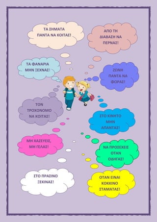 ΤΑ ΣΗΜΑΤΑ
ΠΑΝΤΑ ΝΑ ΚΟΙΤΑΣ!
ΑΠΟ ΤΗ
ΔΙΑΒΑΣΗ ΝΑ
ΠΕΡΝΑΣ!
ΤΑ ΦΑΝΑΡΙΑ
ΜΗΝ ΞΕΧΝΑΣ! ΖΩΝΗ
ΠΑΝΤΑ ΝΑ
ΦΟΡΑΣ!
ΣΤΟ ΚΙΝΗΤΟ
ΜΗΝ
ΑΠΑΝΤΑΣ!
ΤΟΝ
ΤΡΟΧΟΝΟΜΟ
ΝΑ ΚΟΙΤΑΣ!
ΜΗ ΧΑΖΕΥΕΙΣ,
ΜΗ ΓΕΛΑΣ! ΝΑ ΠΡΟΣΕΧΕΙΣ
ΟΤΑΝ
ΟΔΗΓΑΣ!
ΣΤΟ ΠΡΑΣΙΝΟ
ΞΕΚΙΝΑΣ!
ΟΤΑΝ ΕΙΝΑΙ
ΚΟΚΚΙΝΟ
ΣΤΑΜΑΤΑΣ!
 