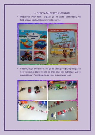  ΠΕΡΙΓΡΑΦΗ ΔΡΑΣΤΗΡΙΟΤΗΤΩΝ
 Φέρνουμε στην τάξη βιβλία με τα μέσα μεταφοράς, τα
διαβάζουμε και βλέπουμε σχετικές εικόνες
 Παρατηρούμε εποπτικό υλικό με τα μέσα μεταφοράς-παιχνίδια
που τα παιδιά φέρνουν από το σπίτι τους και συζητάμε για το
τι γνωρίζουν γι’ αυτά και ποιες είναι οι εμπειρίες τους
 