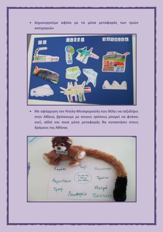  Δημιουργούμε αφίσα με τα μέσα μεταφοράς των τριών
κατηγοριών
 Με αφόρμηση τον Ρούλη-Μεταφορούλη που θέλει να ταξιδέψει
στην Αθήνα, βρίσκουμε με ποιους τρόπους μπορεί να φτάσει
εκεί, αλλά και ποια μέσα μεταφοράς θα συναντήσει στους
δρόμους της Αθήνας
 