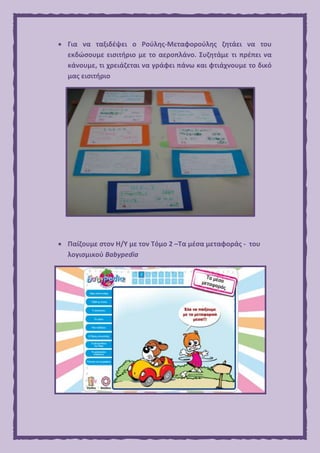  Για να ταξιδέψει ο Ρούλης-Μεταφορούλης ζητάει να του
εκδώσουμε εισιτήριο με το αεροπλάνο. Συζητάμε τι πρέπει να
κάνουμε, τι χρειάζεται να γράφει πάνω και φτιάχνουμε το δικό
μας εισιτήριο
 Παίζουμε στον Η/Υ με τον Τόμο 2 –Τα μέσα μεταφοράς - του
λογισμικού Babypedia
 