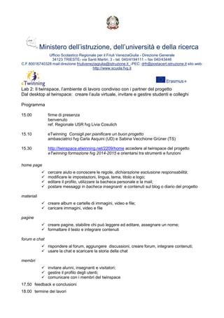 Ministero dell’istruzione, dell’università e della ricerca
Ufficio Scolastico Regionale per il Friuli VeneziaGiulia - Direzione Generale
34123 TRIESTE- via Santi Martiri, 3 - tel. 040/4194111 – fax 040/43446
C.F.80016740328 mail:direzione friuliveneziagiulia@istruzione.it_-PEC: drfr@postacert.istruzione.it sito web:
http://www.scuola.fvg.it
Lab 2: Il twinspace, l’ambiente di lavoro condiviso con i partner del progetto
Dal desktop al twinspace: creare l’aula virtuale, invitare e gestire studenti e colleghi
Programma
15.00 firme di presenza
benvenuto
ref. Regionale USR fvg Livia Cosulich
15.10 eTwinning Consigli per pianificare un buon progetto
ambasciatrici fvg Carla Asquini (UD) e Sabina Vecchione Grüner (TS)
15.30 http://twinspace.etwinning.net/2209/home accedere al twinspace del progetto
eTwinning formazione fvg 2014-2015 e orientarsi tra strumenti e funzioni
home page
cercare aiuto e conoscere le regole, dichiarazione esclusione responsabilità;
modificare le impostazioni, lingua, tema, titolo e logo;
editare il profilo, utilizzare la bacheca personale e la mail;
postare messaggi in bacheca insegnanti e contenuti sul blog o diario del progetto
materiali
creare album e cartelle di immagini, video e file;
caricare immagini, video e file
pagine
creare pagine, stabilire chi può leggere ed editare, assegnare un nome;
formattare il testo e integrare contenuti
forum e chat
rispondere al forum, aggiungere discussioni, creare forum, integrare contenuti;
usare la chat e scaricare la storia della chat
membri
invitare alunni, insegnanti e visitatori;
gestire il profilo degli utenti;
comunicare con i membri del twinspace
17.50 feedback e conclusioni
18.00 termine dei lavori
 