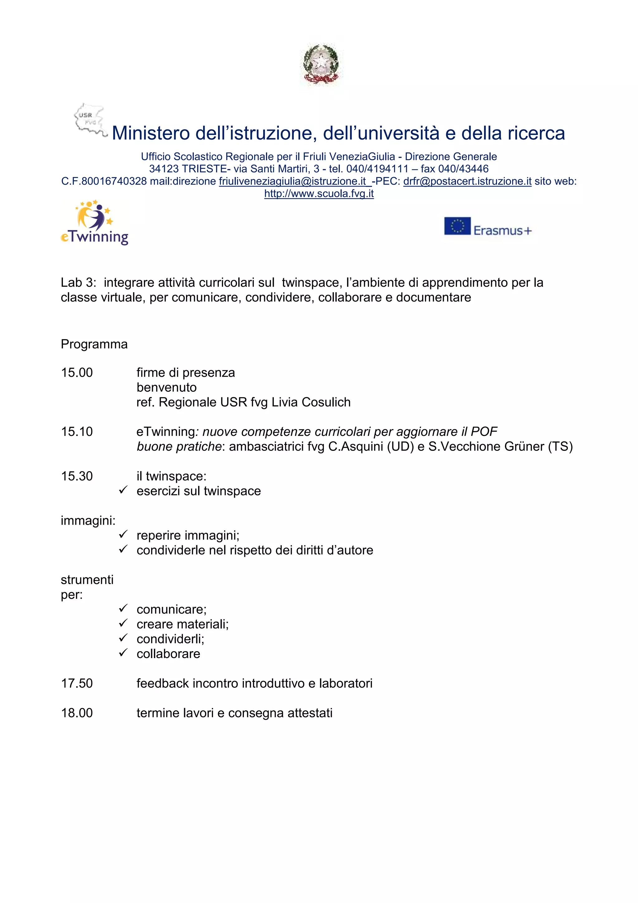 Ministero dell’istruzione, dell’università e della ricerca
Ufficio Scolastico Regionale per il Friuli VeneziaGiulia - Direzione Generale
34123 TRIESTE- via Santi Martiri, 3 - tel. 040/4194111 – fax 040/43446
C.F.80016740328 mail:direzione friuliveneziagiulia@istruzione.it_-PEC: drfr@postacert.istruzione.it sito web:
http://www.scuola.fvg.it
Lab 3: integrare attività curricolari sul twinspace, l’ambiente di apprendimento per la
classe virtuale, per comunicare, condividere, collaborare e documentare
Programma
15.00 firme di presenza
benvenuto
ref. Regionale USR fvg Livia Cosulich
15.10 eTwinning: nuove competenze curricolari per aggiornare il POF
buone pratiche: ambasciatrici fvg C.Asquini (UD) e S.Vecchione Grüner (TS)
15.30 il twinspace:
esercizi sul twinspace
immagini:
reperire immagini;
condividerle nel rispetto dei diritti d’autore
strumenti
per:
comunicare;
creare materiali;
condividerli;
collaborare
17.50 feedback incontro introduttivo e laboratori
18.00 termine lavori e consegna attestati