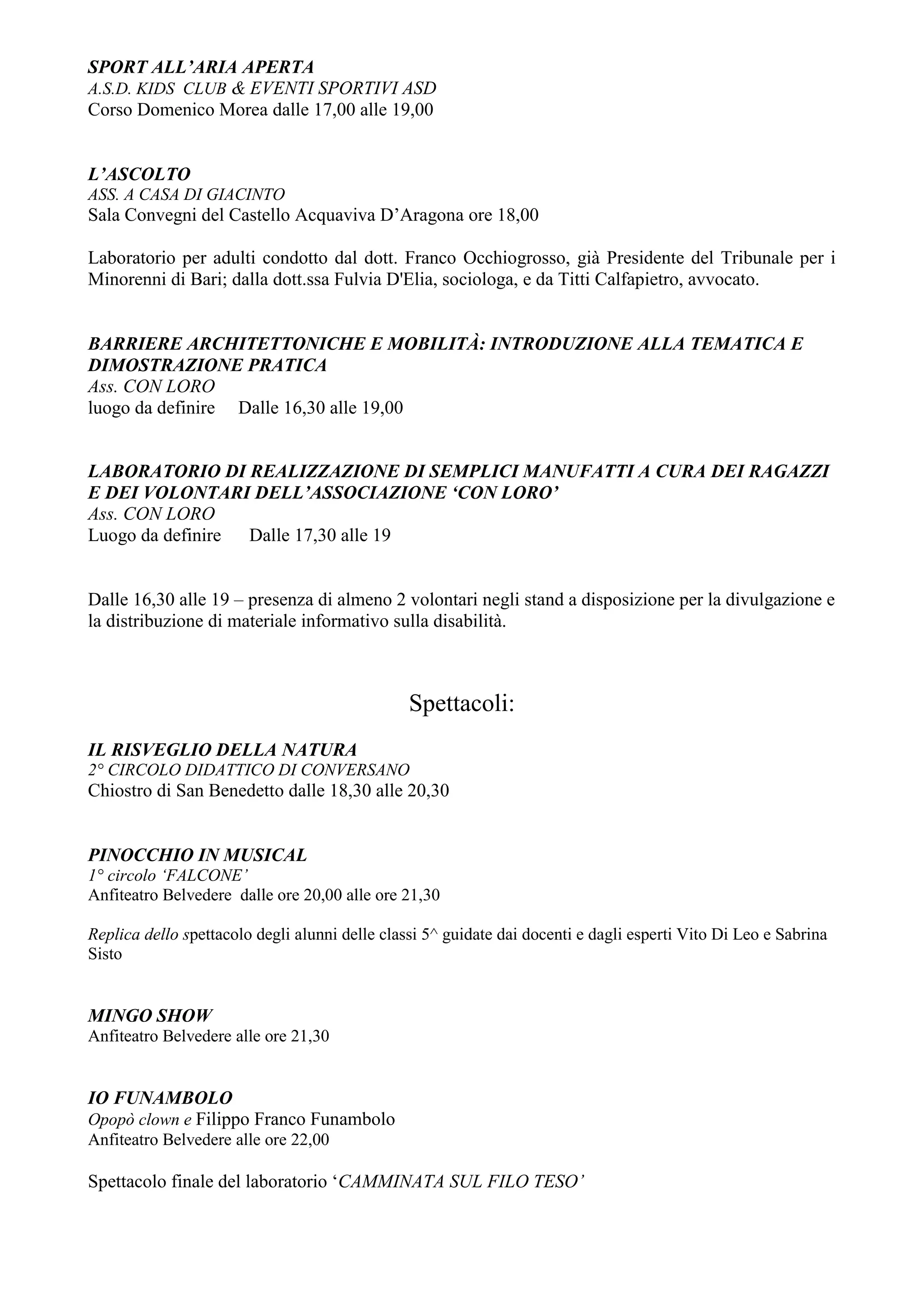 SPORT ALL’ARIA APERTA
A.S.D. KIDS CLUB & EVENTI SPORTIVI ASD
Corso Domenico Morea dalle 17,00 alle 19,00


L’ASCOLTO
ASS. A CASA DI GIACINTO
Sala Convegni del Castello Acquaviva D’Aragona ore 18,00

Laboratorio per adulti condotto dal dott. Franco Occhiogrosso, già Presidente del Tribunale per i
Minorenni di Bari; dalla dott.ssa Fulvia D'Elia, sociologa, e da Titti Calfapietro, avvocato.


BARRIERE ARCHITETTONICHE E MOBILITÀ: INTRODUZIONE ALLA TEMATICA E
DIMOSTRAZIONE PRATICA
Ass. CON LORO
luogo da definire Dalle 16,30 alle 19,00


LABORATORIO DI REALIZZAZIONE DI SEMPLICI MANUFATTI A CURA DEI RAGAZZI
E DEI VOLONTARI DELL’ASSOCIAZIONE ‘CON LORO’
Ass. CON LORO
Luogo da definire Dalle 17,30 alle 19


Dalle 16,30 alle 19 – presenza di almeno 2 volontari negli stand a disposizione per la divulgazione e
la distribuzione di materiale informativo sulla disabilità.



                                                Spettacoli:
IL RISVEGLIO DELLA NATURA
2° CIRCOLO DIDATTICO DI CONVERSANO
Chiostro di San Benedetto dalle 18,30 alle 20,30


PINOCCHIO IN MUSICAL
1° circolo ‘FALCONE’
Anfiteatro Belvedere dalle ore 20,00 alle ore 21,30

Replica dello spettacolo degli alunni delle classi 5^ guidate dai docenti e dagli esperti Vito Di Leo e Sabrina
Sisto


MINGO SHOW
Anfiteatro Belvedere alle ore 21,30


IO FUNAMBOLO
Opopò clown e Filippo Franco Funambolo
Anfiteatro Belvedere alle ore 22,00

Spettacolo finale del laboratorio ‘CAMMINATA SUL FILO TESO’
 