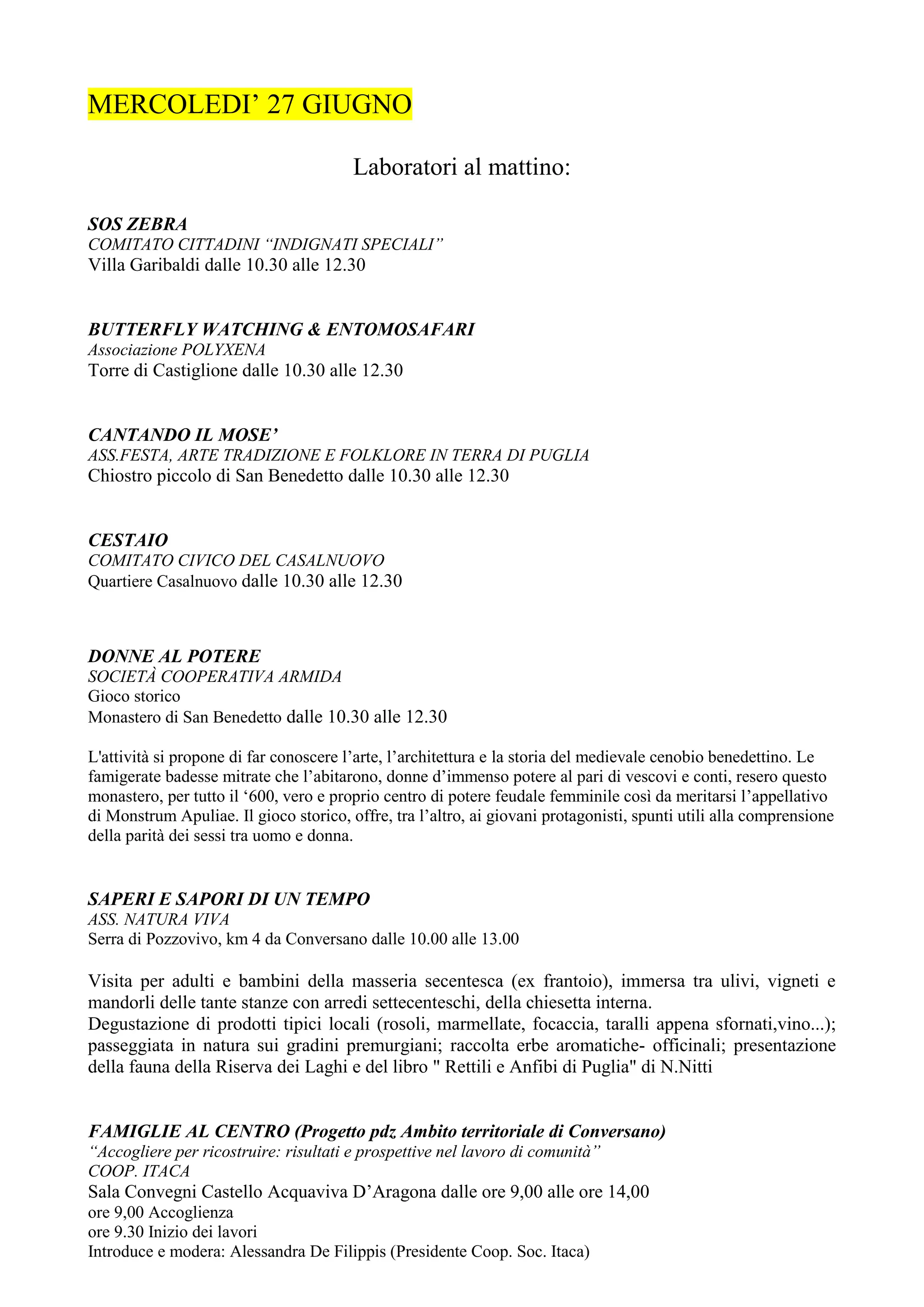 MERCOLEDI’ 27 GIUGNO

                                        Laboratori al mattino:

SOS ZEBRA
COMITATO CITTADINI “INDIGNATI SPECIALI”
Villa Garibaldi dalle 10.30 alle 12.30


BUTTERFLY WATCHING & ENTOMOSAFARI
Associazione POLYXENA
Torre di Castiglione dalle 10.30 alle 12.30


CANTANDO IL MOSE’
ASS.FESTA, ARTE TRADIZIONE E FOLKLORE IN TERRA DI PUGLIA
Chiostro piccolo di San Benedetto dalle 10.30 alle 12.30


CESTAIO
COMITATO CIVICO DEL CASALNUOVO
Quartiere Casalnuovo dalle 10.30 alle 12.30



DONNE AL POTERE
SOCIETÀ COOPERATIVA ARMIDA
Gioco storico
Monastero di San Benedetto dalle 10.30 alle 12.30

L'attività si propone di far conoscere l’arte, l’architettura e la storia del medievale cenobio benedettino. Le
famigerate badesse mitrate che l’abitarono, donne d’immenso potere al pari di vescovi e conti, resero questo
monastero, per tutto il ‘600, vero e proprio centro di potere feudale femminile così da meritarsi l’appellativo
di Monstrum Apuliae. Il gioco storico, offre, tra l’altro, ai giovani protagonisti, spunti utili alla comprensione
della parità dei sessi tra uomo e donna.


SAPERI E SAPORI DI UN TEMPO
ASS. NATURA VIVA
Serra di Pozzovivo, km 4 da Conversano dalle 10.00 alle 13.00

Visita per adulti e bambini della masseria secentesca (ex frantoio), immersa tra ulivi, vigneti e
mandorli delle tante stanze con arredi settecenteschi, della chiesetta interna.
Degustazione di prodotti tipici locali (rosoli, marmellate, focaccia, taralli appena sfornati,vino...);
passeggiata in natura sui gradini premurgiani; raccolta erbe aromatiche- officinali; presentazione
della fauna della Riserva dei Laghi e del libro " Rettili e Anfibi di Puglia" di N.Nitti


FAMIGLIE AL CENTRO (Progetto pdz Ambito territoriale di Conversano)
“Accogliere per ricostruire: risultati e prospettive nel lavoro di comunità”
COOP. ITACA
Sala Convegni Castello Acquaviva D’Aragona dalle ore 9,00 alle ore 14,00
ore 9,00 Accoglienza
ore 9.30 Inizio dei lavori
Introduce e modera: Alessandra De Filippis (Presidente Coop. Soc. Itaca)
 