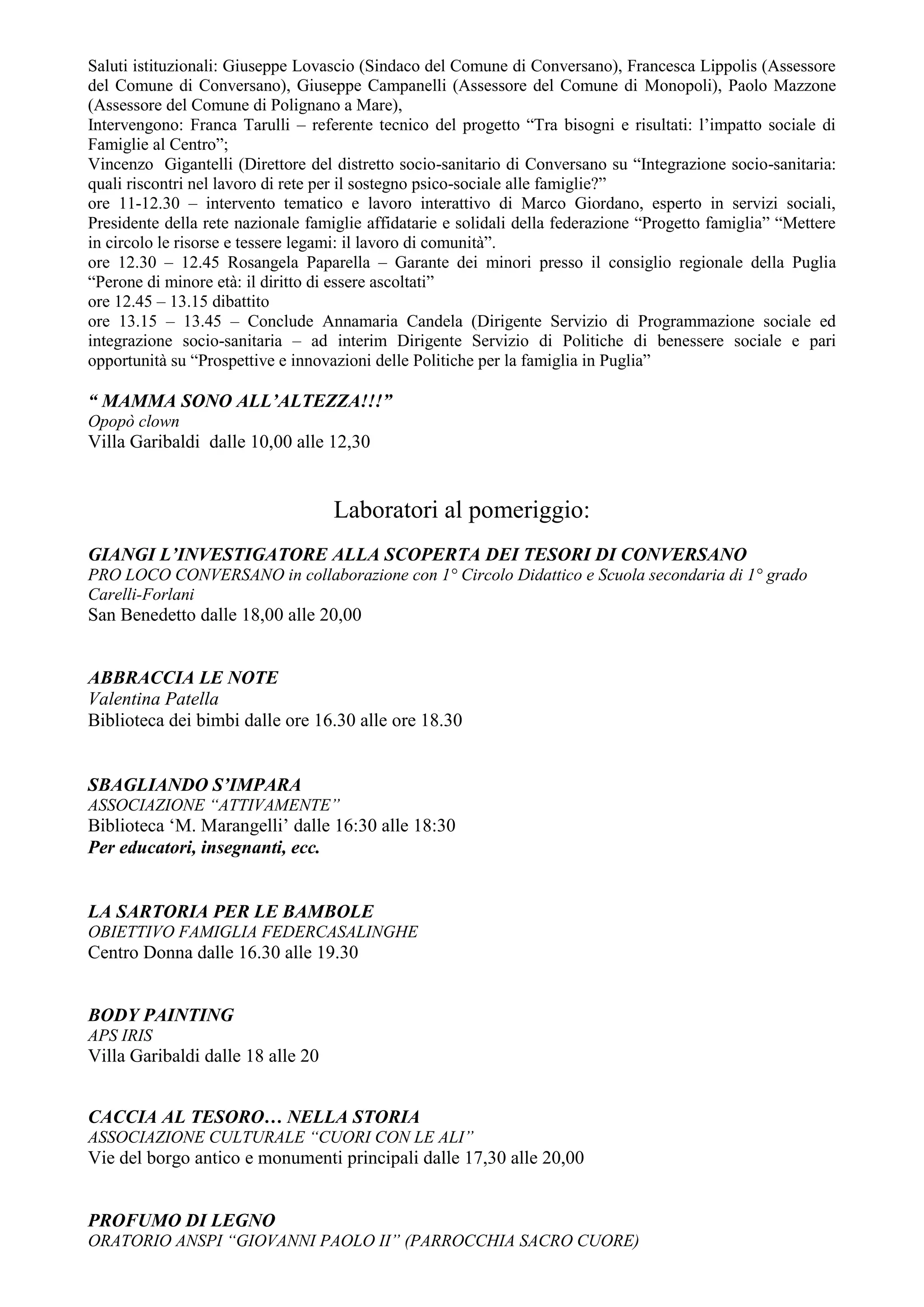 Saluti istituzionali: Giuseppe Lovascio (Sindaco del Comune di Conversano), Francesca Lippolis (Assessore
del Comune di Conversano), Giuseppe Campanelli (Assessore del Comune di Monopoli), Paolo Mazzone
(Assessore del Comune di Polignano a Mare),
Intervengono: Franca Tarulli – referente tecnico del progetto “Tra bisogni e risultati: l’impatto sociale di
Famiglie al Centro”;
Vincenzo Gigantelli (Direttore del distretto socio-sanitario di Conversano su “Integrazione socio-sanitaria:
quali riscontri nel lavoro di rete per il sostegno psico-sociale alle famiglie?”
ore 11-12.30 – intervento tematico e lavoro interattivo di Marco Giordano, esperto in servizi sociali,
Presidente della rete nazionale famiglie affidatarie e solidali della federazione “Progetto famiglia” “Mettere
in circolo le risorse e tessere legami: il lavoro di comunità”.
ore 12.30 – 12.45 Rosangela Paparella – Garante dei minori presso il consiglio regionale della Puglia
“Perone di minore età: il diritto di essere ascoltati”
ore 12.45 – 13.15 dibattito
ore 13.15 – 13.45 – Conclude Annamaria Candela (Dirigente Servizio di Programmazione sociale ed
integrazione socio-sanitaria – ad interim Dirigente Servizio di Politiche di benessere sociale e pari
opportunità su “Prospettive e innovazioni delle Politiche per la famiglia in Puglia”

“ MAMMA SONO ALL’ALTEZZA!!!”
Opopò clown
Villa Garibaldi dalle 10,00 alle 12,30


                                    Laboratori al pomeriggio:
GIANGI L’INVESTIGATORE ALLA SCOPERTA DEI TESORI DI CONVERSANO
PRO LOCO CONVERSANO in collaborazione con 1° Circolo Didattico e Scuola secondaria di 1° grado
Carelli-Forlani
San Benedetto dalle 18,00 alle 20,00


ABBRACCIA LE NOTE
Valentina Patella
Biblioteca dei bimbi dalle ore 16.30 alle ore 18.30


SBAGLIANDO S’IMPARA
ASSOCIAZIONE “ATTIVAMENTE”
Biblioteca ‘M. Marangelli’ dalle 16:30 alle 18:30
Per educatori, insegnanti, ecc.


LA SARTORIA PER LE BAMBOLE
OBIETTIVO FAMIGLIA FEDERCASALINGHE
Centro Donna dalle 16.30 alle 19.30


BODY PAINTING
APS IRIS
Villa Garibaldi dalle 18 alle 20


CACCIA AL TESORO… NELLA STORIA
ASSOCIAZIONE CULTURALE “CUORI CON LE ALI”
Vie del borgo antico e monumenti principali dalle 17,30 alle 20,00


PROFUMO DI LEGNO
ORATORIO ANSPI “GIOVANNI PAOLO II” (PARROCCHIA SACRO CUORE)
 