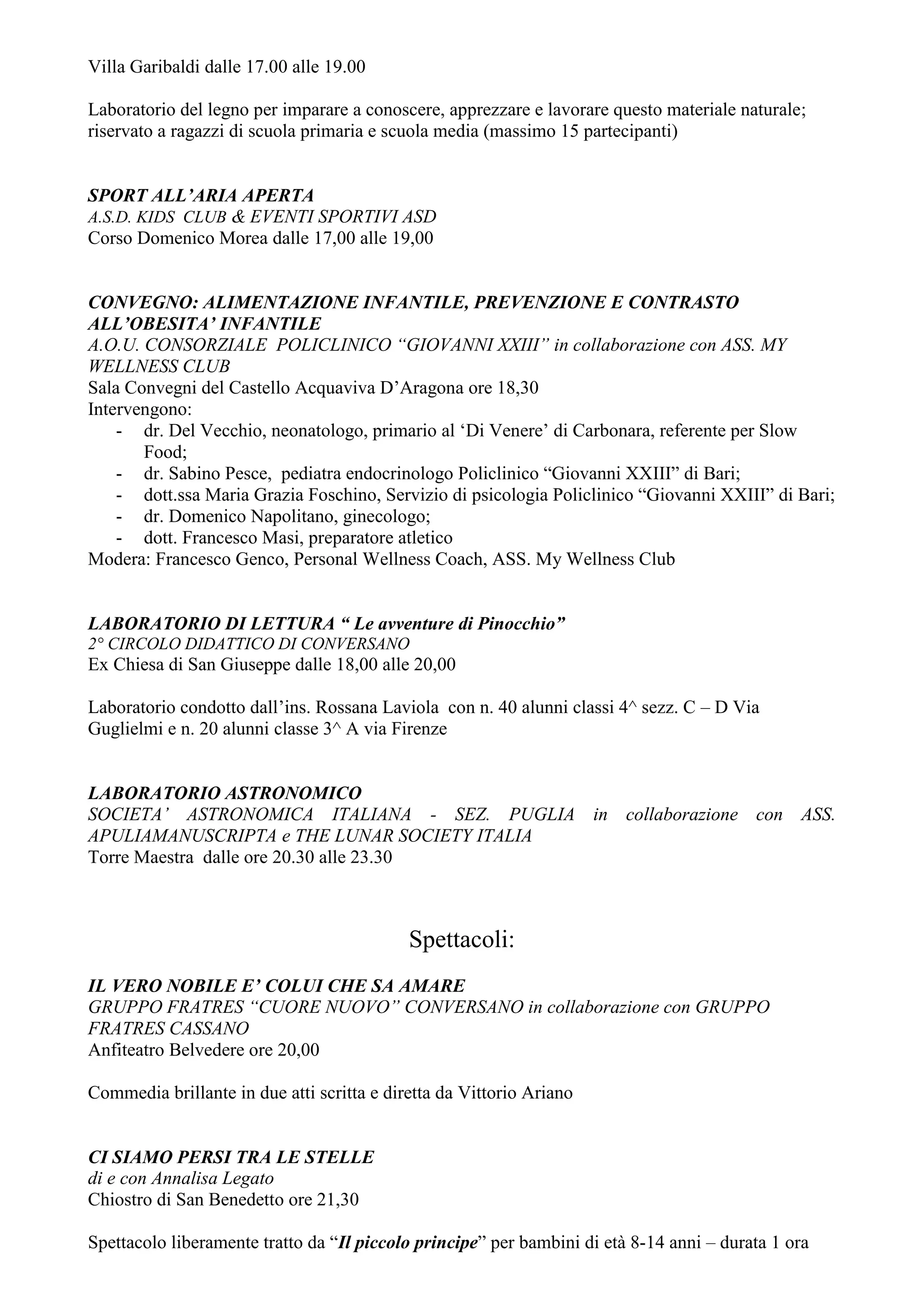 Villa Garibaldi dalle 17.00 alle 19.00

Laboratorio del legno per imparare a conoscere, apprezzare e lavorare questo materiale naturale;
riservato a ragazzi di scuola primaria e scuola media (massimo 15 partecipanti)


SPORT ALL’ARIA APERTA
A.S.D. KIDS CLUB & EVENTI SPORTIVI ASD
Corso Domenico Morea dalle 17,00 alle 19,00


CONVEGNO: ALIMENTAZIONE INFANTILE, PREVENZIONE E CONTRASTO
ALL’OBESITA’ INFANTILE
A.O.U. CONSORZIALE POLICLINICO “GIOVANNI XXIII” in collaborazione con ASS. MY
WELLNESS CLUB
Sala Convegni del Castello Acquaviva D’Aragona ore 18,30
Intervengono:
    - dr. Del Vecchio, neonatologo, primario al ‘Di Venere’ di Carbonara, referente per Slow
       Food;
    - dr. Sabino Pesce, pediatra endocrinologo Policlinico “Giovanni XXIII” di Bari;
    - dott.ssa Maria Grazia Foschino, Servizio di psicologia Policlinico “Giovanni XXIII” di Bari;
    - dr. Domenico Napolitano, ginecologo;
    - dott. Francesco Masi, preparatore atletico
Modera: Francesco Genco, Personal Wellness Coach, ASS. My Wellness Club


LABORATORIO DI LETTURA “ Le avventure di Pinocchio”
2° CIRCOLO DIDATTICO DI CONVERSANO
Ex Chiesa di San Giuseppe dalle 18,00 alle 20,00

Laboratorio condotto dall’ins. Rossana Laviola con n. 40 alunni classi 4^ sezz. C – D Via
Guglielmi e n. 20 alunni classe 3^ A via Firenze


LABORATORIO ASTRONOMICO
SOCIETA’ ASTRONOMICA ITALIANA - SEZ. PUGLIA in collaborazione con ASS.
APULIAMANUSCRIPTA e THE LUNAR SOCIETY ITALIA
Torre Maestra dalle ore 20.30 alle 23.30



                                            Spettacoli:
IL VERO NOBILE E’ COLUI CHE SA AMARE
GRUPPO FRATRES “CUORE NUOVO” CONVERSANO in collaborazione con GRUPPO
FRATRES CASSANO
Anfiteatro Belvedere ore 20,00

Commedia brillante in due atti scritta e diretta da Vittorio Ariano


CI SIAMO PERSI TRA LE STELLE
di e con Annalisa Legato
Chiostro di San Benedetto ore 21,30

Spettacolo liberamente tratto da “Il piccolo principe” per bambini di età 8-14 anni – durata 1 ora
 
