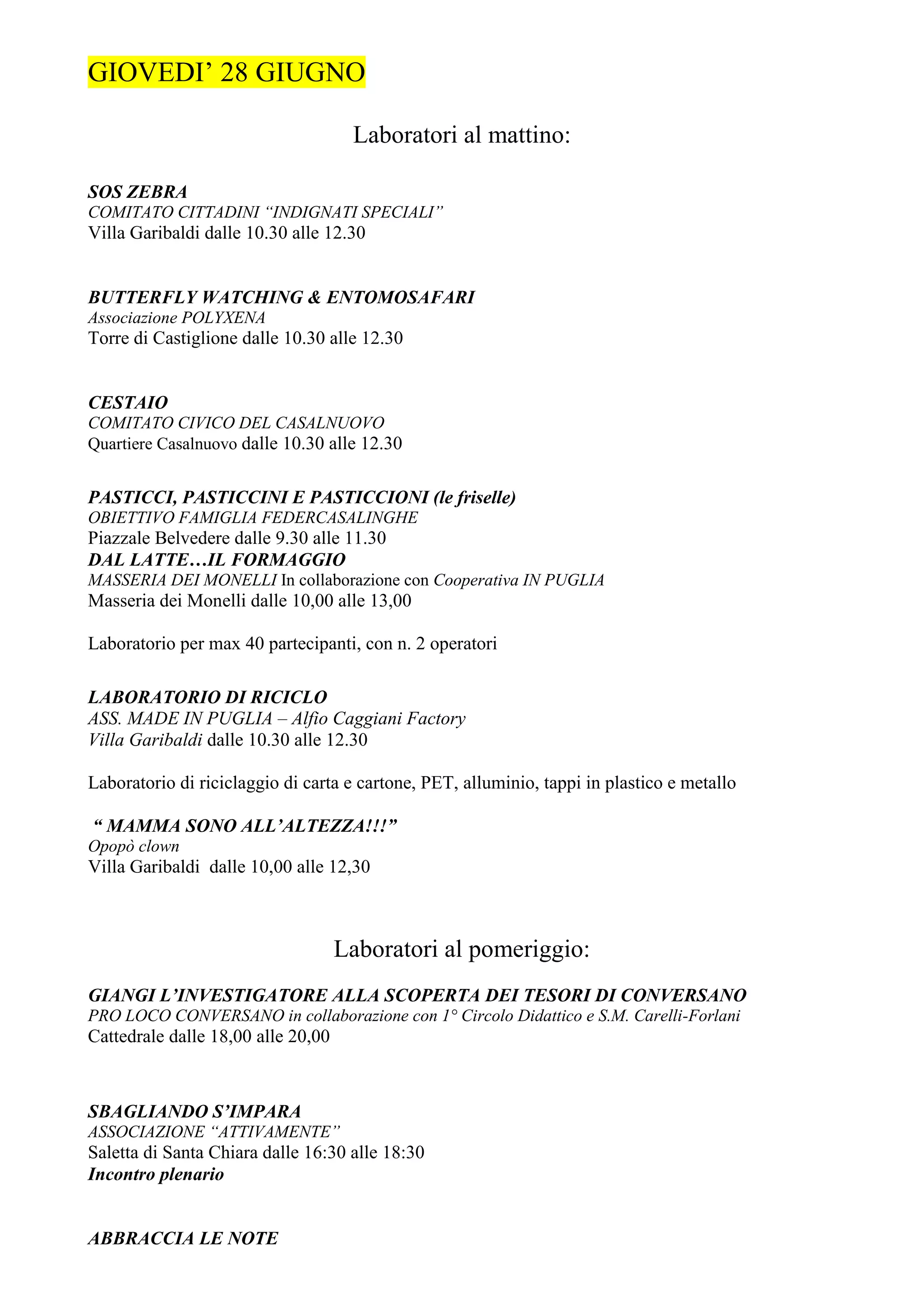 GIOVEDI’ 28 GIUGNO

                                     Laboratori al mattino:

SOS ZEBRA
COMITATO CITTADINI “INDIGNATI SPECIALI”
Villa Garibaldi dalle 10.30 alle 12.30


BUTTERFLY WATCHING & ENTOMOSAFARI
Associazione POLYXENA
Torre di Castiglione dalle 10.30 alle 12.30


CESTAIO
COMITATO CIVICO DEL CASALNUOVO
Quartiere Casalnuovo dalle 10.30 alle 12.30


PASTICCI, PASTICCINI E PASTICCIONI (le friselle)
OBIETTIVO FAMIGLIA FEDERCASALINGHE
Piazzale Belvedere dalle 9.30 alle 11.30
DAL LATTE…IL FORMAGGIO
MASSERIA DEI MONELLI In collaborazione con Cooperativa IN PUGLIA
Masseria dei Monelli dalle 10,00 alle 13,00

Laboratorio per max 40 partecipanti, con n. 2 operatori

LABORATORIO DI RICICLO
ASS. MADE IN PUGLIA – Alfio Caggiani Factory
Villa Garibaldi dalle 10.30 alle 12.30

Laboratorio di riciclaggio di carta e cartone, PET, alluminio, tappi in plastico e metallo

“ MAMMA SONO ALL’ALTEZZA!!!”
Opopò clown
Villa Garibaldi dalle 10,00 alle 12,30



                                    Laboratori al pomeriggio:
GIANGI L’INVESTIGATORE ALLA SCOPERTA DEI TESORI DI CONVERSANO
PRO LOCO CONVERSANO in collaborazione con 1° Circolo Didattico e S.M. Carelli-Forlani
Cattedrale dalle 18,00 alle 20,00



SBAGLIANDO S’IMPARA
ASSOCIAZIONE “ATTIVAMENTE”
Saletta di Santa Chiara dalle 16:30 alle 18:30
Incontro plenario


ABBRACCIA LE NOTE
 