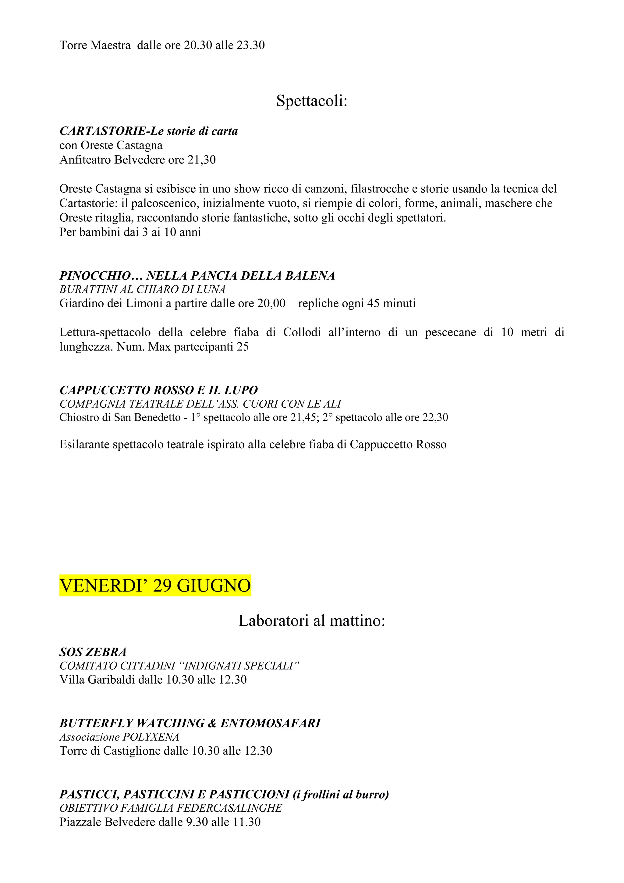 Torre Maestra dalle ore 20.30 alle 23.30



                                               Spettacoli:
CARTASTORIE-Le storie di carta
con Oreste Castagna
Anfiteatro Belvedere ore 21,30

Oreste Castagna si esibisce in uno show ricco di canzoni, filastrocche e storie usando la tecnica del
Cartastorie: il palcoscenico, inizialmente vuoto, si riempie di colori, forme, animali, maschere che
Oreste ritaglia, raccontando storie fantastiche, sotto gli occhi degli spettatori.
Per bambini dai 3 ai 10 anni


PINOCCHIO… NELLA PANCIA DELLA BALENA
BURATTINI AL CHIARO DI LUNA
Giardino dei Limoni a partire dalle ore 20,00 – repliche ogni 45 minuti

Lettura-spettacolo della celebre fiaba di Collodi all’interno di un pescecane di 10 metri di
lunghezza. Num. Max partecipanti 25


CAPPUCCETTO ROSSO E IL LUPO
COMPAGNIA TEATRALE DELL’ASS. CUORI CON LE ALI
Chiostro di San Benedetto - 1° spettacolo alle ore 21,45; 2° spettacolo alle ore 22,30

Esilarante spettacolo teatrale ispirato alla celebre fiaba di Cappuccetto Rosso




VENERDI’ 29 GIUGNO
                                       Laboratori al mattino:
SOS ZEBRA
COMITATO CITTADINI “INDIGNATI SPECIALI”
Villa Garibaldi dalle 10.30 alle 12.30


BUTTERFLY WATCHING & ENTOMOSAFARI
Associazione POLYXENA
Torre di Castiglione dalle 10.30 alle 12.30


PASTICCI, PASTICCINI E PASTICCIONI (i frollini al burro)
OBIETTIVO FAMIGLIA FEDERCASALINGHE
Piazzale Belvedere dalle 9.30 alle 11.30
 