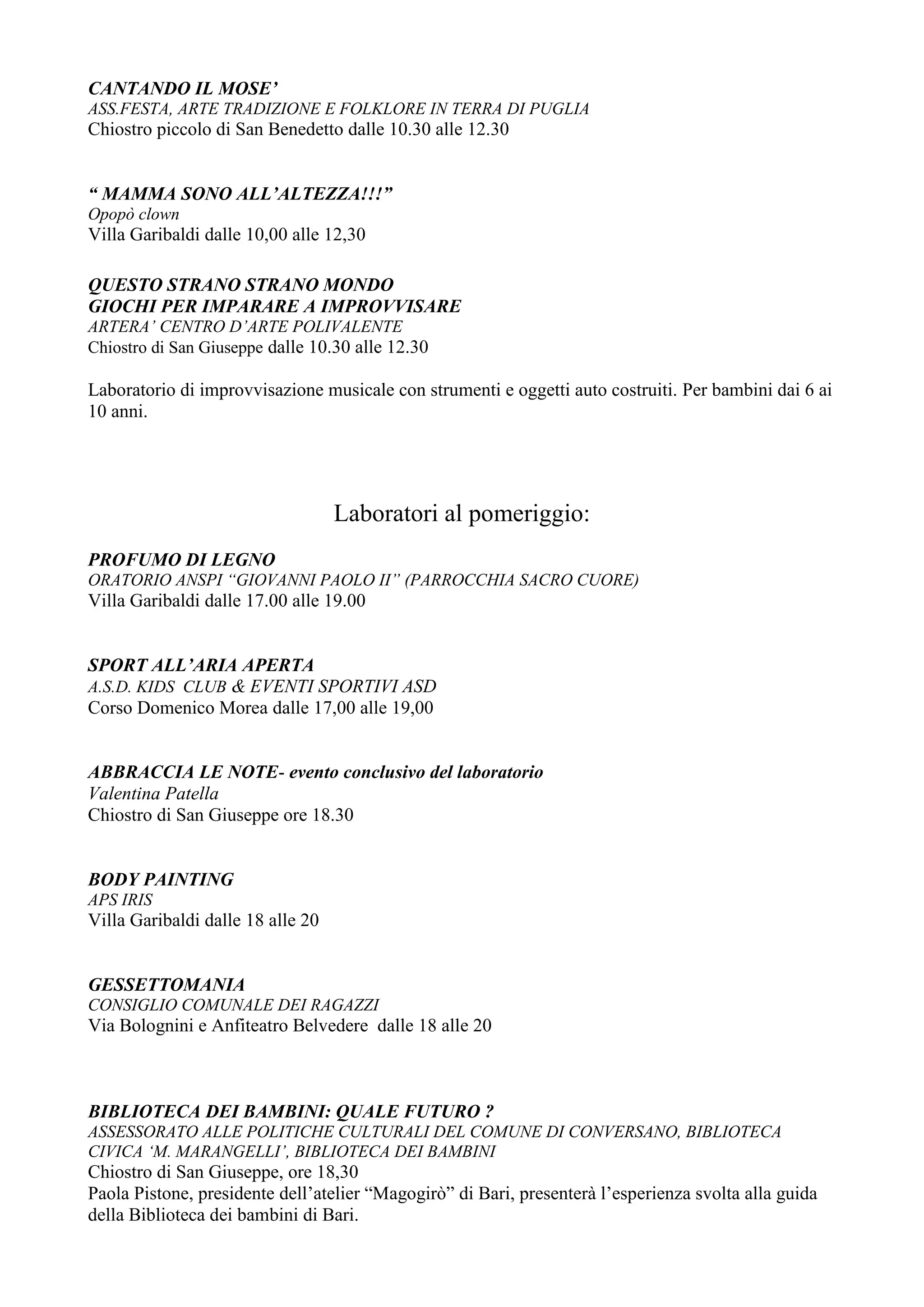 CANTANDO IL MOSE’
ASS.FESTA, ARTE TRADIZIONE E FOLKLORE IN TERRA DI PUGLIA
Chiostro piccolo di San Benedetto dalle 10.30 alle 12.30


“ MAMMA SONO ALL’ALTEZZA!!!”
Opopò clown
Villa Garibaldi dalle 10,00 alle 12,30

QUESTO STRANO STRANO MONDO
GIOCHI PER IMPARARE A IMPROVVISARE
ARTERA’ CENTRO D’ARTE POLIVALENTE
Chiostro di San Giuseppe dalle 10.30 alle 12.30

Laboratorio di improvvisazione musicale con strumenti e oggetti auto costruiti. Per bambini dai 6 ai
10 anni.




                                   Laboratori al pomeriggio:
PROFUMO DI LEGNO
ORATORIO ANSPI “GIOVANNI PAOLO II” (PARROCCHIA SACRO CUORE)
Villa Garibaldi dalle 17.00 alle 19.00


SPORT ALL’ARIA APERTA
A.S.D. KIDS CLUB & EVENTI SPORTIVI ASD
Corso Domenico Morea dalle 17,00 alle 19,00


ABBRACCIA LE NOTE- evento conclusivo del laboratorio
Valentina Patella
Chiostro di San Giuseppe ore 18.30


BODY PAINTING
APS IRIS
Villa Garibaldi dalle 18 alle 20


GESSETTOMANIA
CONSIGLIO COMUNALE DEI RAGAZZI
Via Bolognini e Anfiteatro Belvedere dalle 18 alle 20



BIBLIOTECA DEI BAMBINI: QUALE FUTURO ?
ASSESSORATO ALLE POLITICHE CULTURALI DEL COMUNE DI CONVERSANO, BIBLIOTECA
CIVICA ‘M. MARANGELLI’, BIBLIOTECA DEI BAMBINI
Chiostro di San Giuseppe, ore 18,30
Paola Pistone, presidente dell’atelier “Magogirò” di Bari, presenterà l’esperienza svolta alla guida
della Biblioteca dei bambini di Bari.
 