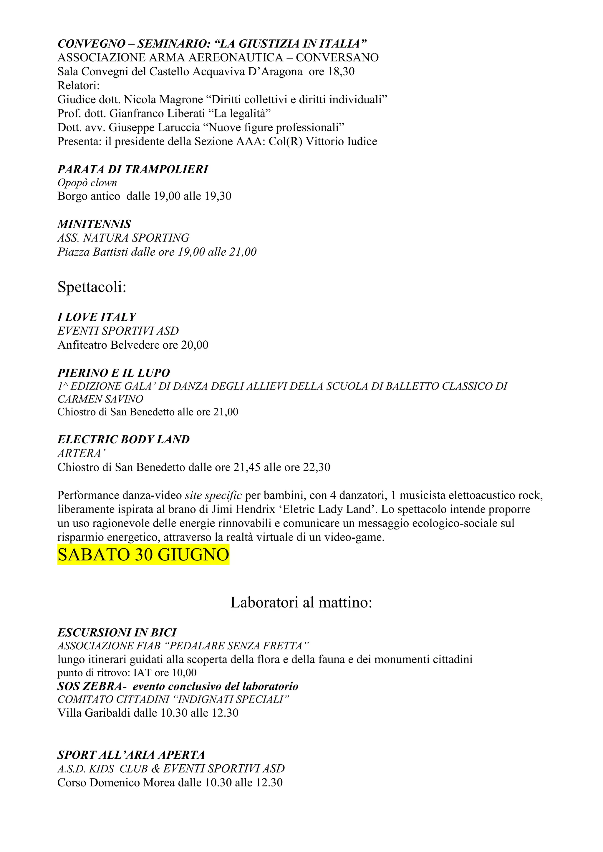 CONVEGNO – SEMINARIO: “LA GIUSTIZIA IN ITALIA”
ASSOCIAZIONE ARMA AEREONAUTICA – CONVERSANO
Sala Convegni del Castello Acquaviva D’Aragona ore 18,30
Relatori:
Giudice dott. Nicola Magrone “Diritti collettivi e diritti individuali”
Prof. dott. Gianfranco Liberati “La legalità”
Dott. avv. Giuseppe Laruccia “Nuove figure professionali”
Presenta: il presidente della Sezione AAA: Col(R) Vittorio Iudice

PARATA DI TRAMPOLIERI
Opopò clown
Borgo antico dalle 19,00 alle 19,30

MINITENNIS
ASS. NATURA SPORTING
Piazza Battisti dalle ore 19,00 alle 21,00

Spettacoli:
I LOVE ITALY
EVENTI SPORTIVI ASD
Anfiteatro Belvedere ore 20,00

PIERINO E IL LUPO
1^ EDIZIONE GALA’ DI DANZA DEGLI ALLIEVI DELLA SCUOLA DI BALLETTO CLASSICO DI
CARMEN SAVINO
Chiostro di San Benedetto alle ore 21,00

ELECTRIC BODY LAND
ARTERA’
Chiostro di San Benedetto dalle ore 21,45 alle ore 22,30

Performance danza-video site specific per bambini, con 4 danzatori, 1 musicista elettoacustico rock,
liberamente ispirata al brano di Jimi Hendrix ‘Eletric Lady Land’. Lo spettacolo intende proporre
un uso ragionevole delle energie rinnovabili e comunicare un messaggio ecologico-sociale sul
risparmio energetico, attraverso la realtà virtuale di un video-game.
SABATO 30 GIUGNO

                                     Laboratori al mattino:
ESCURSIONI IN BICI
ASSOCIAZIONE FIAB “PEDALARE SENZA FRETTA”
lungo itinerari guidati alla scoperta della flora e della fauna e dei monumenti cittadini
punto di ritrovo: IAT ore 10,00
SOS ZEBRA- evento conclusivo del laboratorio
COMITATO CITTADINI “INDIGNATI SPECIALI”
Villa Garibaldi dalle 10.30 alle 12.30


SPORT ALL’ARIA APERTA
A.S.D. KIDS CLUB & EVENTI SPORTIVI ASD
Corso Domenico Morea dalle 10.30 alle 12.30
 