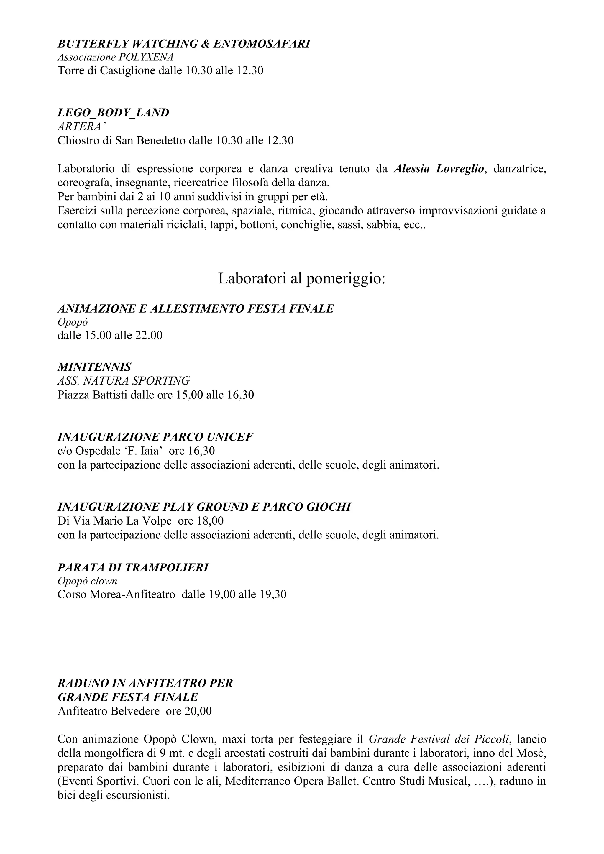 BUTTERFLY WATCHING & ENTOMOSAFARI
Associazione POLYXENA
Torre di Castiglione dalle 10.30 alle 12.30


LEGO_BODY_LAND
ARTERA’
Chiostro di San Benedetto dalle 10.30 alle 12.30

Laboratorio di espressione corporea e danza creativa tenuto da Alessia Lovreglio, danzatrice,
coreografa, insegnante, ricercatrice filosofa della danza.
Per bambini dai 2 ai 10 anni suddivisi in gruppi per età.
Esercizi sulla percezione corporea, spaziale, ritmica, giocando attraverso improvvisazioni guidate a
contatto con materiali riciclati, tappi, bottoni, conchiglie, sassi, sabbia, ecc..



                                  Laboratori al pomeriggio:
ANIMAZIONE E ALLESTIMENTO FESTA FINALE
Opopò
dalle 15.00 alle 22.00

MINITENNIS
ASS. NATURA SPORTING
Piazza Battisti dalle ore 15,00 alle 16,30


INAUGURAZIONE PARCO UNICEF
c/o Ospedale ‘F. Iaia’ ore 16,30
con la partecipazione delle associazioni aderenti, delle scuole, degli animatori.


INAUGURAZIONE PLAY GROUND E PARCO GIOCHI
Di Via Mario La Volpe ore 18,00
con la partecipazione delle associazioni aderenti, delle scuole, degli animatori.

PARATA DI TRAMPOLIERI
Opopò clown
Corso Morea-Anfiteatro dalle 19,00 alle 19,30




RADUNO IN ANFITEATRO PER
GRANDE FESTA FINALE
Anfiteatro Belvedere ore 20,00

Con animazione Opopò Clown, maxi torta per festeggiare il Grande Festival dei Piccoli, lancio
della mongolfiera di 9 mt. e degli areostati costruiti dai bambini durante i laboratori, inno del Mosè,
preparato dai bambini durante i laboratori, esibizioni di danza a cura delle associazioni aderenti
(Eventi Sportivi, Cuori con le ali, Mediterraneo Opera Ballet, Centro Studi Musical, ….), raduno in
bici degli escursionisti.
 