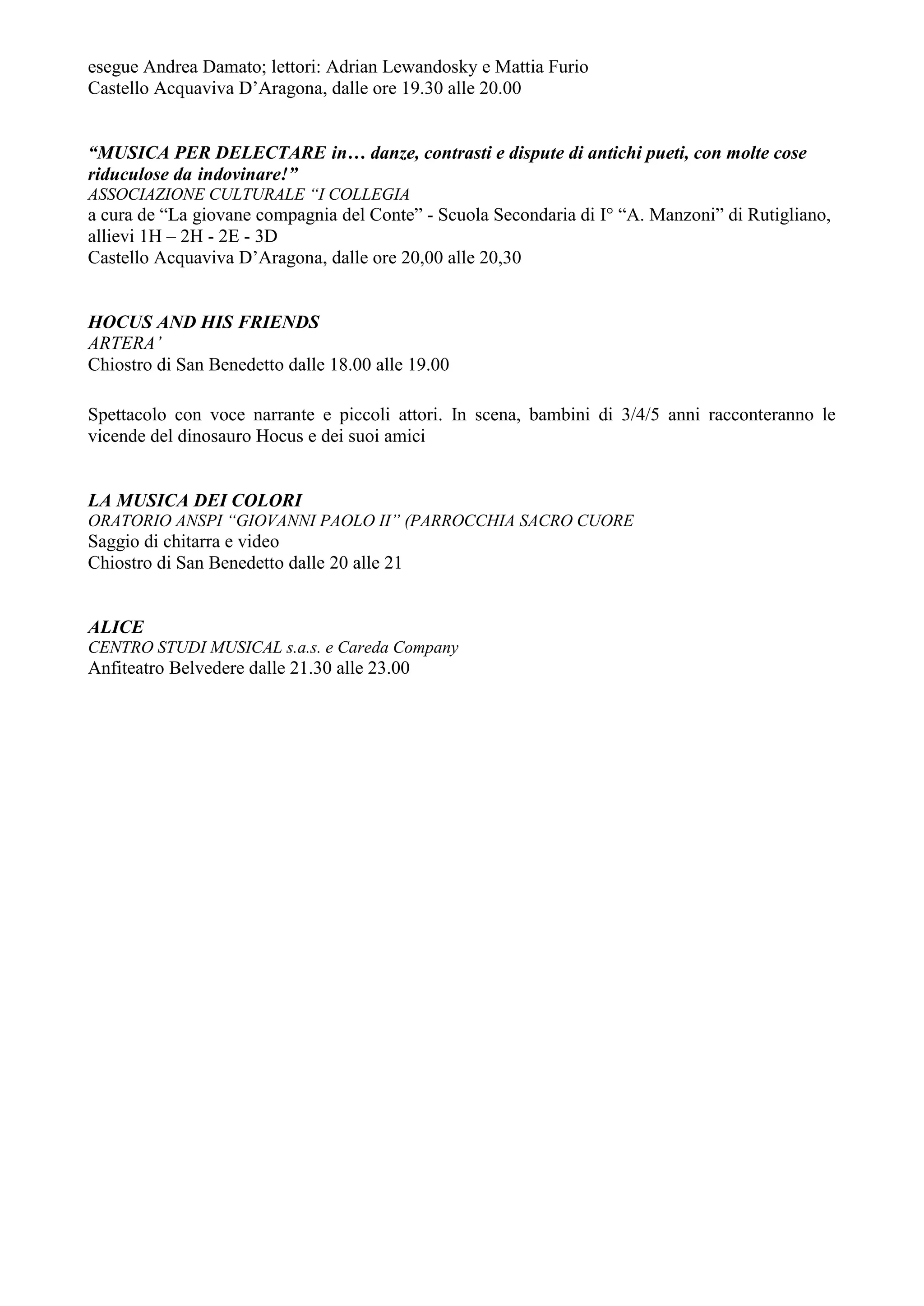 esegue Andrea Damato; lettori: Adrian Lewandosky e Mattia Furio
Castello Acquaviva D’Aragona, dalle ore 19.30 alle 20.00


“MUSICA PER DELECTARE in… danze, contrasti e dispute di antichi pueti, con molte cose
riduculose da indovinare!”
ASSOCIAZIONE CULTURALE “I COLLEGIA
a cura de “La giovane compagnia del Conte” - Scuola Secondaria di I° “A. Manzoni” di Rutigliano,
allievi 1H – 2H - 2E - 3D
Castello Acquaviva D’Aragona, dalle ore 20,00 alle 20,30


HOCUS AND HIS FRIENDS
ARTERA’
Chiostro di San Benedetto dalle 18.00 alle 19.00

Spettacolo con voce narrante e piccoli attori. In scena, bambini di 3/4/5 anni racconteranno le
vicende del dinosauro Hocus e dei suoi amici


LA MUSICA DEI COLORI
ORATORIO ANSPI “GIOVANNI PAOLO II” (PARROCCHIA SACRO CUORE
Saggio di chitarra e video
Chiostro di San Benedetto dalle 20 alle 21


ALICE
CENTRO STUDI MUSICAL s.a.s. e Careda Company
Anfiteatro Belvedere dalle 21.30 alle 23.00
 