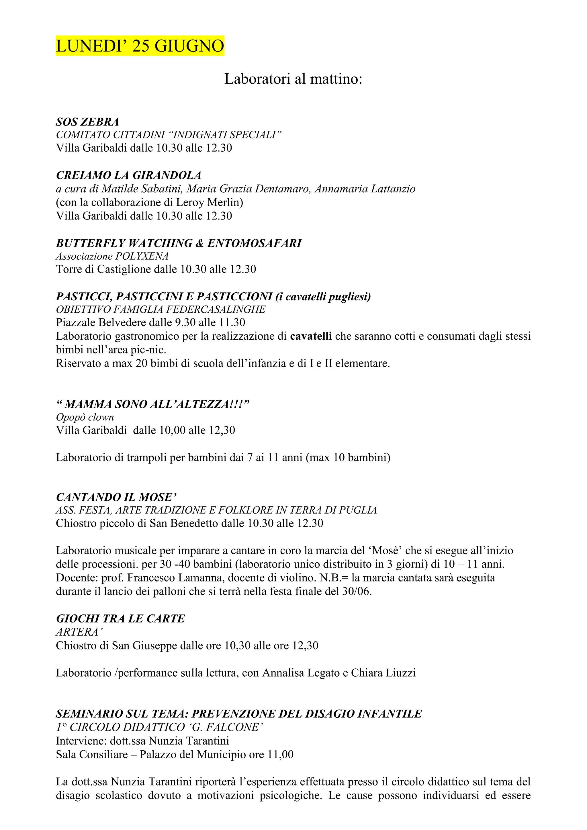 LUNEDI’ 25 GIUGNO
                                    Laboratori al mattino:

SOS ZEBRA
COMITATO CITTADINI “INDIGNATI SPECIALI”
Villa Garibaldi dalle 10.30 alle 12.30

CREIAMO LA GIRANDOLA
a cura di Matilde Sabatini, Maria Grazia Dentamaro, Annamaria Lattanzio
(con la collaborazione di Leroy Merlin)
Villa Garibaldi dalle 10.30 alle 12.30

BUTTERFLY WATCHING & ENTOMOSAFARI
Associazione POLYXENA
Torre di Castiglione dalle 10.30 alle 12.30

PASTICCI, PASTICCINI E PASTICCIONI (i cavatelli pugliesi)
OBIETTIVO FAMIGLIA FEDERCASALINGHE
Piazzale Belvedere dalle 9.30 alle 11.30
Laboratorio gastronomico per la realizzazione di cavatelli che saranno cotti e consumati dagli stessi
bimbi nell’area pic-nic.
Riservato a max 20 bimbi di scuola dell’infanzia e di I e II elementare.


“ MAMMA SONO ALL’ALTEZZA!!!”
Opopò clown
Villa Garibaldi dalle 10,00 alle 12,30

Laboratorio di trampoli per bambini dai 7 ai 11 anni (max 10 bambini)


CANTANDO IL MOSE’
ASS. FESTA, ARTE TRADIZIONE E FOLKLORE IN TERRA DI PUGLIA
Chiostro piccolo di San Benedetto dalle 10.30 alle 12.30

Laboratorio musicale per imparare a cantare in coro la marcia del ‘Mosè’ che si esegue all’inizio
delle processioni. per 30 -40 bambini (laboratorio unico distribuito in 3 giorni) di 10 – 11 anni.
Docente: prof. Francesco Lamanna, docente di violino. N.B.= la marcia cantata sarà eseguita
durante il lancio dei palloni che si terrà nella festa finale del 30/06.

GIOCHI TRA LE CARTE
ARTERA’
Chiostro di San Giuseppe dalle ore 10,30 alle ore 12,30

Laboratorio /performance sulla lettura, con Annalisa Legato e Chiara Liuzzi


SEMINARIO SUL TEMA: PREVENZIONE DEL DISAGIO INFANTILE
1° CIRCOLO DIDATTICO ‘G. FALCONE’
Interviene: dott.ssa Nunzia Tarantini
Sala Consiliare – Palazzo del Municipio ore 11,00

La dott.ssa Nunzia Tarantini riporterà l’esperienza effettuata presso il circolo didattico sul tema del
disagio scolastico dovuto a motivazioni psicologiche. Le cause possono individuarsi ed essere
 