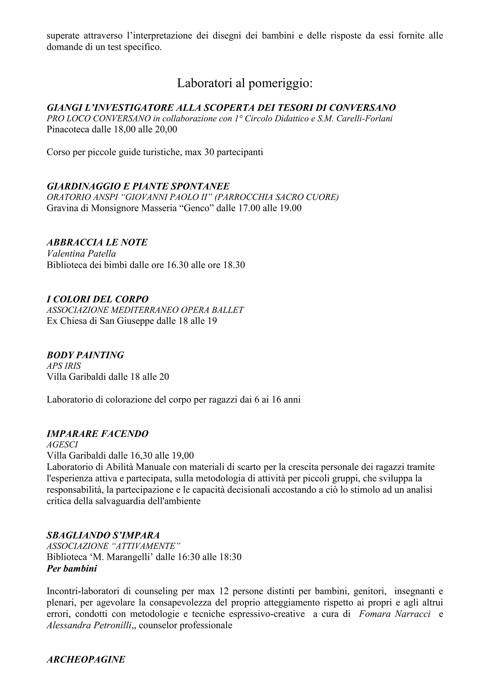 superate attraverso l’interpretazione dei disegni dei bambini e delle risposte da essi fornite alle
domande di un test specifico.


                                   Laboratori al pomeriggio:
GIANGI L’INVESTIGATORE ALLA SCOPERTA DEI TESORI DI CONVERSANO
PRO LOCO CONVERSANO in collaborazione con 1° Circolo Didattico e S.M. Carelli-Forlani
Pinacoteca dalle 18,00 alle 20,00

Corso per piccole guide turistiche, max 30 partecipanti


GIARDINAGGIO E PIANTE SPONTANEE
ORATORIO ANSPI “GIOVANNI PAOLO II” (PARROCCHIA SACRO CUORE)
Gravina di Monsignore Masseria “Genco” dalle 17.00 alle 19.00


ABBRACCIA LE NOTE
Valentina Patella
Biblioteca dei bimbi dalle ore 16.30 alle ore 18.30


I COLORI DEL CORPO
ASSOCIAZIONE MEDITERRANEO OPERA BALLET
Ex Chiesa di San Giuseppe dalle 18 alle 19


BODY PAINTING
APS IRIS
Villa Garibaldi dalle 18 alle 20

Laboratorio di colorazione del corpo per ragazzi dai 6 ai 16 anni


IMPARARE FACENDO
AGESCI
Villa Garibaldi dalle 16,30 alle 19,00
Laboratorio di Abilità Manuale con materiali di scarto per la crescita personale dei ragazzi tramite
l'esperienza attiva e partecipata, sulla metodologia di attività per piccoli gruppi, che sviluppa la
responsabilità, la partecipazione e le capacità decisionali accostando a ciò lo stimolo ad un analisi
critica della salvaguardia dell'ambiente


SBAGLIANDO S’IMPARA
ASSOCIAZIONE “ATTIVAMENTE”
Biblioteca ‘M. Marangelli’ dalle 16:30 alle 18:30
Per bambini

Incontri-laboratori di counseling per max 12 persone distinti per bambini, genitori, insegnanti e
plenari, per agevolare la consapevolezza del proprio atteggiamento rispetto ai propri e agli altrui
errori, condotti con metodologie e tecniche espressivo-creative a cura di Fomara Narracci e
Alessandra Petronilli,, counselor professionale


ARCHEOPAGINE
 