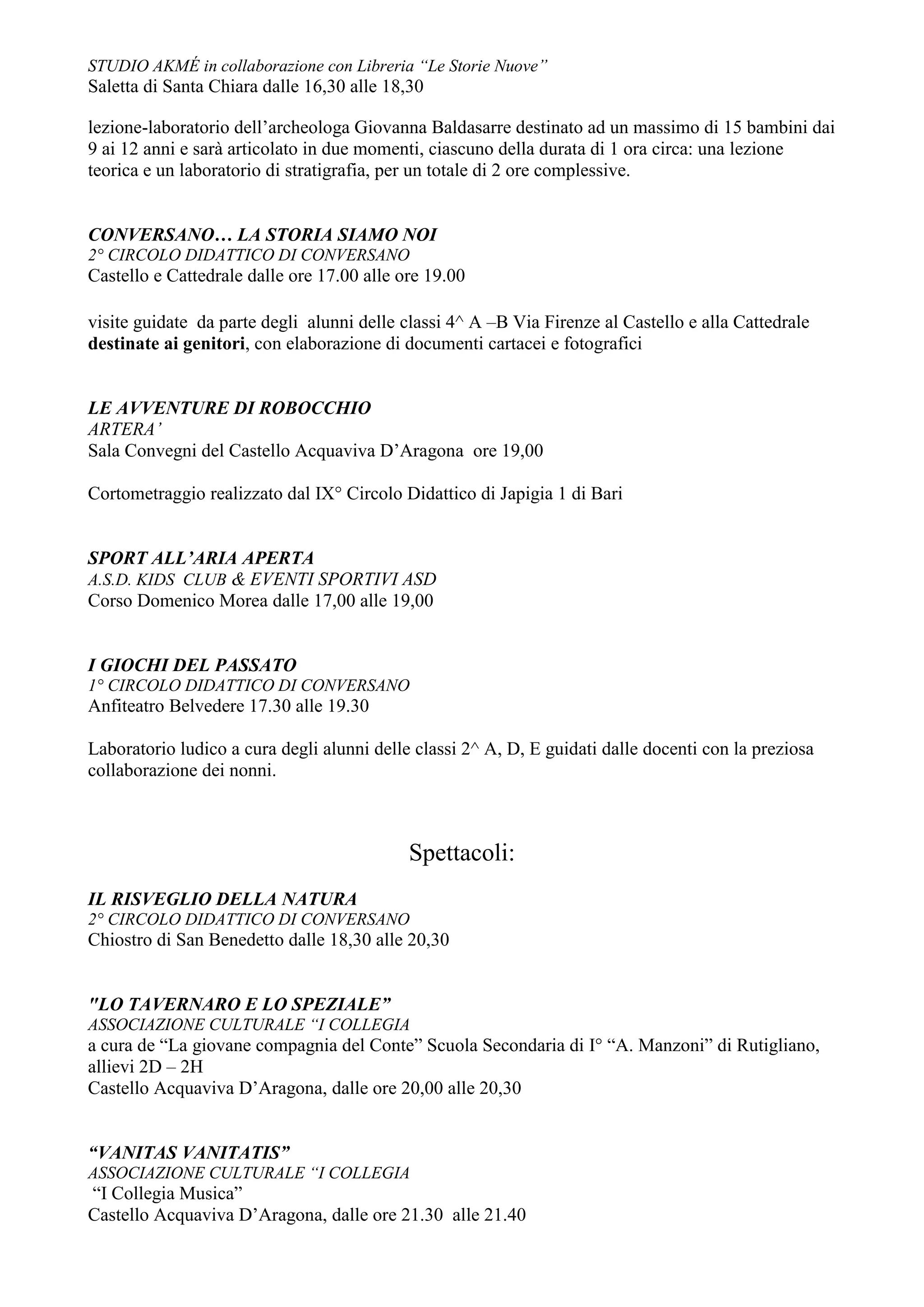 STUDIO AKMÉ in collaborazione con Libreria “Le Storie Nuove”
Saletta di Santa Chiara dalle 16,30 alle 18,30

lezione-laboratorio dell’archeologa Giovanna Baldasarre destinato ad un massimo di 15 bambini dai
9 ai 12 anni e sarà articolato in due momenti, ciascuno della durata di 1 ora circa: una lezione
teorica e un laboratorio di stratigrafia, per un totale di 2 ore complessive.


CONVERSANO… LA STORIA SIAMO NOI
2° CIRCOLO DIDATTICO DI CONVERSANO
Castello e Cattedrale dalle ore 17.00 alle ore 19.00

visite guidate da parte degli alunni delle classi 4^ A –B Via Firenze al Castello e alla Cattedrale
destinate ai genitori, con elaborazione di documenti cartacei e fotografici


LE AVVENTURE DI ROBOCCHIO
ARTERA’
Sala Convegni del Castello Acquaviva D’Aragona ore 19,00

Cortometraggio realizzato dal IX° Circolo Didattico di Japigia 1 di Bari


SPORT ALL’ARIA APERTA
A.S.D. KIDS CLUB & EVENTI SPORTIVI ASD
Corso Domenico Morea dalle 17,00 alle 19,00


I GIOCHI DEL PASSATO
1° CIRCOLO DIDATTICO DI CONVERSANO
Anfiteatro Belvedere 17.30 alle 19.30

Laboratorio ludico a cura degli alunni delle classi 2^ A, D, E guidati dalle docenti con la preziosa
collaborazione dei nonni.



                                            Spettacoli:
IL RISVEGLIO DELLA NATURA
2° CIRCOLO DIDATTICO DI CONVERSANO
Chiostro di San Benedetto dalle 18,30 alle 20,30


"LO TAVERNARO E LO SPEZIALE”
ASSOCIAZIONE CULTURALE “I COLLEGIA
a cura de “La giovane compagnia del Conte” Scuola Secondaria di I° “A. Manzoni” di Rutigliano,
allievi 2D – 2H
Castello Acquaviva D’Aragona, dalle ore 20,00 alle 20,30


“VANITAS VANITATIS”
ASSOCIAZIONE CULTURALE “I COLLEGIA
“I Collegia Musica”
Castello Acquaviva D’Aragona, dalle ore 21.30 alle 21.40
 