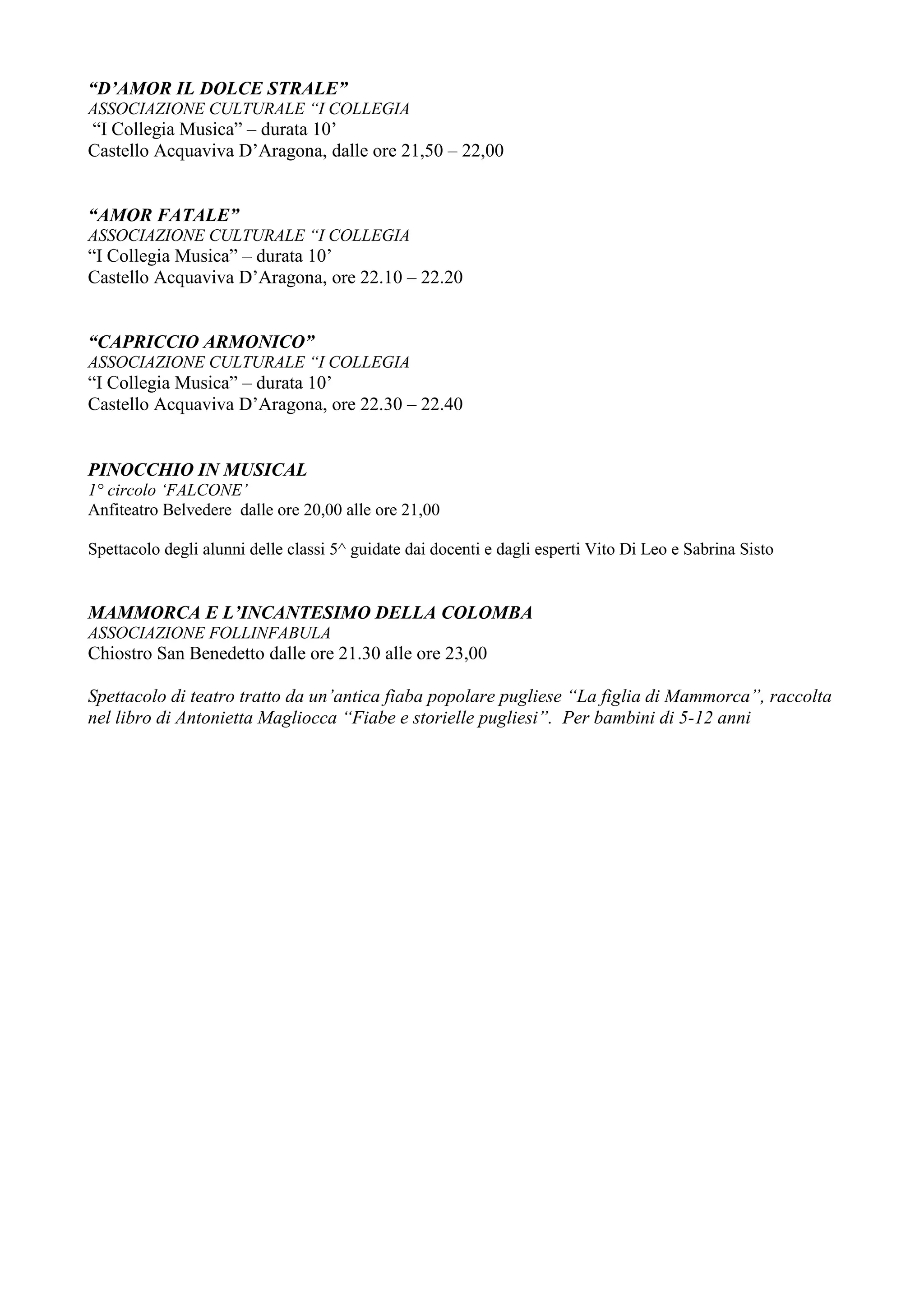 “D’AMOR IL DOLCE STRALE”
ASSOCIAZIONE CULTURALE “I COLLEGIA
“I Collegia Musica” – durata 10’
Castello Acquaviva D’Aragona, dalle ore 21,50 – 22,00


“AMOR FATALE”
ASSOCIAZIONE CULTURALE “I COLLEGIA
“I Collegia Musica” – durata 10’
Castello Acquaviva D’Aragona, ore 22.10 – 22.20


“CAPRICCIO ARMONICO”
ASSOCIAZIONE CULTURALE “I COLLEGIA
“I Collegia Musica” – durata 10’
Castello Acquaviva D’Aragona, ore 22.30 – 22.40


PINOCCHIO IN MUSICAL
1° circolo ‘FALCONE’
Anfiteatro Belvedere dalle ore 20,00 alle ore 21,00

Spettacolo degli alunni delle classi 5^ guidate dai docenti e dagli esperti Vito Di Leo e Sabrina Sisto


MAMMORCA E L’INCANTESIMO DELLA COLOMBA
ASSOCIAZIONE FOLLINFABULA
Chiostro San Benedetto dalle ore 21.30 alle ore 23,00

Spettacolo di teatro tratto da un’antica fiaba popolare pugliese “La figlia di Mammorca”, raccolta
nel libro di Antonietta Magliocca “Fiabe e storielle pugliesi”. Per bambini di 5-12 anni
 