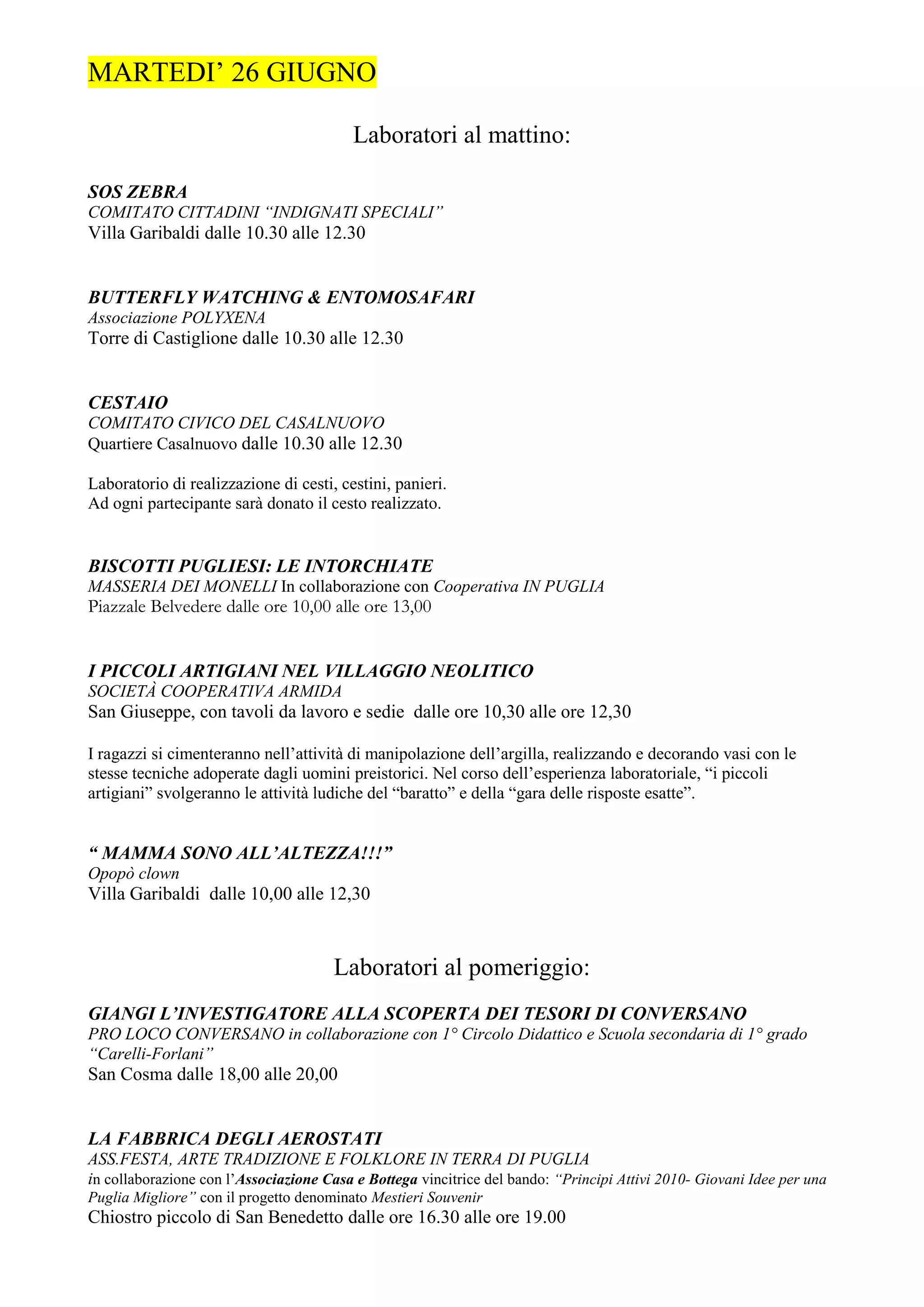 MARTEDI’ 26 GIUGNO

                                         Laboratori al mattino:

SOS ZEBRA
COMITATO CITTADINI “INDIGNATI SPECIALI”
Villa Garibaldi dalle 10.30 alle 12.30


BUTTERFLY WATCHING & ENTOMOSAFARI
Associazione POLYXENA
Torre di Castiglione dalle 10.30 alle 12.30


CESTAIO
COMITATO CIVICO DEL CASALNUOVO
Quartiere Casalnuovo dalle 10.30 alle 12.30

Laboratorio di realizzazione di cesti, cestini, panieri.
Ad ogni partecipante sarà donato il cesto realizzato.


BISCOTTI PUGLIESI: LE INTORCHIATE
MASSERIA DEI MONELLI In collaborazione con Cooperativa IN PUGLIA
Piazzale Belvedere dalle ore 10,00 alle ore 13,00


I PICCOLI ARTIGIANI NEL VILLAGGIO NEOLITICO
SOCIETÀ COOPERATIVA ARMIDA
San Giuseppe, con tavoli da lavoro e sedie dalle ore 10,30 alle ore 12,30

I ragazzi si cimenteranno nell’attività di manipolazione dell’argilla, realizzando e decorando vasi con le
stesse tecniche adoperate dagli uomini preistorici. Nel corso dell’esperienza laboratoriale, “i piccoli
artigiani” svolgeranno le attività ludiche del “baratto” e della “gara delle risposte esatte”.


“ MAMMA SONO ALL’ALTEZZA!!!”
Opopò clown
Villa Garibaldi dalle 10,00 alle 12,30



                                      Laboratori al pomeriggio:
GIANGI L’INVESTIGATORE ALLA SCOPERTA DEI TESORI DI CONVERSANO
PRO LOCO CONVERSANO in collaborazione con 1° Circolo Didattico e Scuola secondaria di 1° grado
“Carelli-Forlani”
San Cosma dalle 18,00 alle 20,00


LA FABBRICA DEGLI AEROSTATI
ASS.FESTA, ARTE TRADIZIONE E FOLKLORE IN TERRA DI PUGLIA
in collaborazione con l’Associazione Casa e Bottega vincitrice del bando: “Principi Attivi 2010- Giovani Idee per una
Puglia Migliore” con il progetto denominato Mestieri Souvenir
Chiostro piccolo di San Benedetto dalle ore 16.30 alle ore 19.00
 