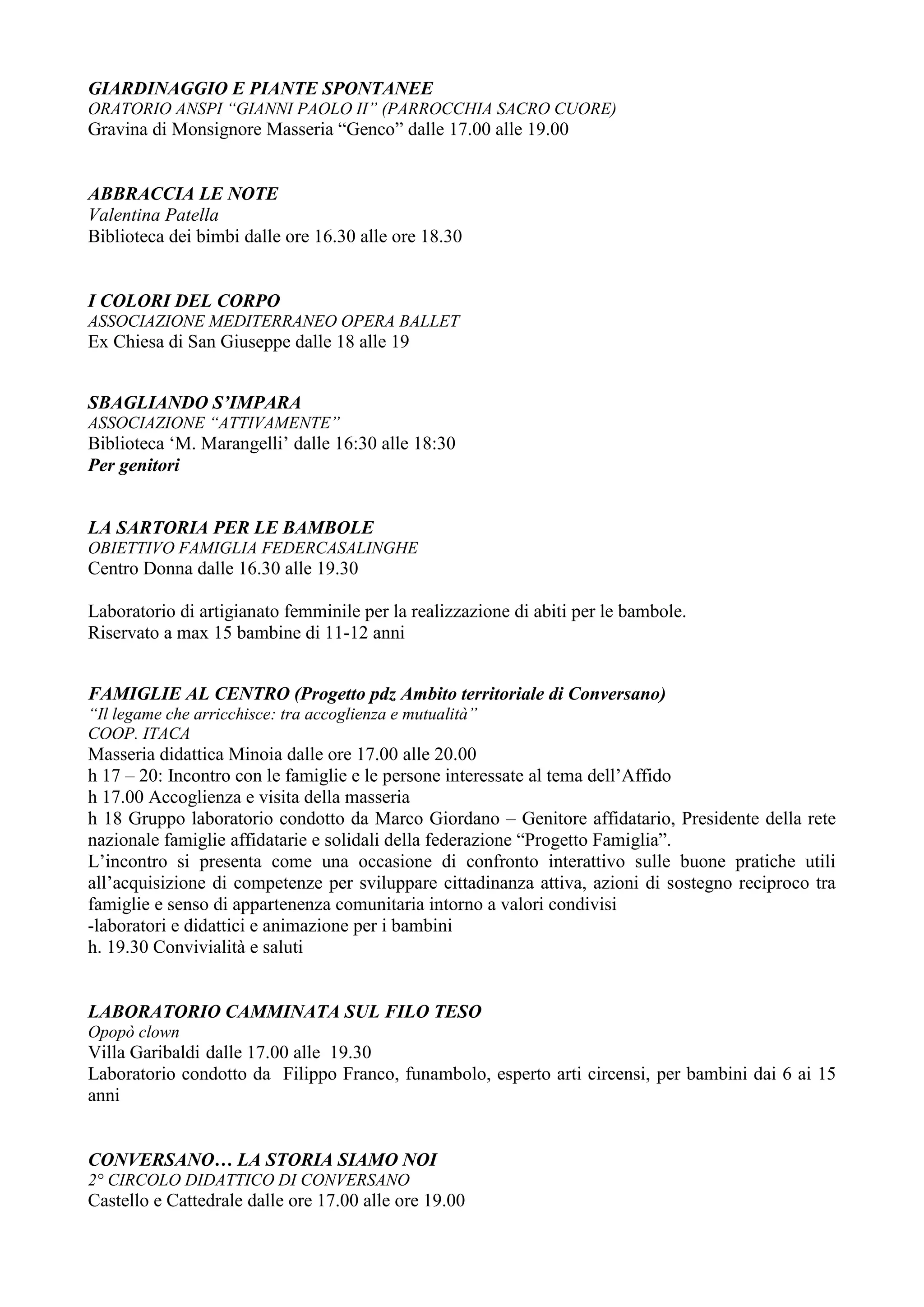 GIARDINAGGIO E PIANTE SPONTANEE
ORATORIO ANSPI “GIANNI PAOLO II” (PARROCCHIA SACRO CUORE)
Gravina di Monsignore Masseria “Genco” dalle 17.00 alle 19.00


ABBRACCIA LE NOTE
Valentina Patella
Biblioteca dei bimbi dalle ore 16.30 alle ore 18.30


I COLORI DEL CORPO
ASSOCIAZIONE MEDITERRANEO OPERA BALLET
Ex Chiesa di San Giuseppe dalle 18 alle 19


SBAGLIANDO S’IMPARA
ASSOCIAZIONE “ATTIVAMENTE”
Biblioteca ‘M. Marangelli’ dalle 16:30 alle 18:30
Per genitori


LA SARTORIA PER LE BAMBOLE
OBIETTIVO FAMIGLIA FEDERCASALINGHE
Centro Donna dalle 16.30 alle 19.30

Laboratorio di artigianato femminile per la realizzazione di abiti per le bambole.
Riservato a max 15 bambine di 11-12 anni


FAMIGLIE AL CENTRO (Progetto pdz Ambito territoriale di Conversano)
“Il legame che arricchisce: tra accoglienza e mutualità”
COOP. ITACA
Masseria didattica Minoia dalle ore 17.00 alle 20.00
h 17 – 20: Incontro con le famiglie e le persone interessate al tema dell’Affido
h 17.00 Accoglienza e visita della masseria
h 18 Gruppo laboratorio condotto da Marco Giordano – Genitore affidatario, Presidente della rete
nazionale famiglie affidatarie e solidali della federazione “Progetto Famiglia”.
L’incontro si presenta come una occasione di confronto interattivo sulle buone pratiche utili
all’acquisizione di competenze per sviluppare cittadinanza attiva, azioni di sostegno reciproco tra
famiglie e senso di appartenenza comunitaria intorno a valori condivisi
-laboratori e didattici e animazione per i bambini
h. 19.30 Convivialità e saluti


LABORATORIO CAMMINATA SUL FILO TESO
Opopò clown
Villa Garibaldi dalle 17.00 alle 19.30
Laboratorio condotto da Filippo Franco, funambolo, esperto arti circensi, per bambini dai 6 ai 15
anni


CONVERSANO… LA STORIA SIAMO NOI
2° CIRCOLO DIDATTICO DI CONVERSANO
Castello e Cattedrale dalle ore 17.00 alle ore 19.00
 