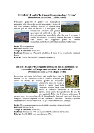 Mercoledì	
 11	
 Luglio	
 “La	
 tranquillità	
 appena	
 fuori	
 Firenze”	
 
                           (Prenotazioni	
 entro	
 le	
 ore	
 11	
 di	
 Mercoledì)	
 
                                                                     	
 
L’itinerario	
  permette	
  di	
  godere	
  dei	
  meravigliosi	
 
panorami	
 sulla	
 città	
 e	
 allo	
 stesso	
 tempo	
 essere	
 immersi	
 
nei	
  tipici	
  paesaggi	
  collinari	
  toscani.	
  Ci	
  addentriamo	
 
sempre	
  più	
  sul	
  colle	
  di	
  Arcetri	
  e	
  il	
  paesaggio	
  si	
  fa	
 
                              tipicamente	
  collinare	
  con	
  grandi	
 
                              appezzamenti	
  coltivati	
  a	
  vite	
  ed	
 
                              olivo	
  circondati	
  da	
  magnifiche	
  ville.	
  Durante	
  il	
  percorso	
  è	
 
                              visibile	
  lo	
  stupendo	
  skyline	
  di	
  Firenze.	
  Durante	
  la	
  discesa	
 
                              sarà	
  toccata	
  una	
  suggestiva	
  parte	
  di	
  Firenze	
 
                              immeritatamente	
 fuori	
 dai	
 tradizionali	
 itinerari	
 turistici.	
 
	
 
Difficoltà:	
 Medio-­‐facile	
 
Tempo	
 di	
 cammino:	
 3	
 ore	
 circa	
 
Partenza:	
 Ritrovo	
 ore	
 17	
 davanti	
 alla	
 Chiesa	
 di	
 Santa	
 Croce	
 accanto	
 alla	
 statua	
 di	
 
Dante	
 
Ritorno:	
 Ore	
 20	
 davanti	
 alla	
 Chiesa	
 di	
 Santa	
 Croce	
 
	
 
	
 
	
 
       Sabato	
 14	
 Luglio	
 “Passeggiata	
 nel	
 Chianti	
 con	
 degustazione	
 di	
 
            vino	
 e	
 visita	
 al	
 borgo	
 medioevale	
 di	
 Montefioralle”	
 
                          (Prenotazioni	
 entro	
 Giovedì	
 5	
 luglio	
 ore	
 11)	
 
	
 
Escursione	
  nel	
  cuore	
  del	
  Chianti	
  nei	
  luoghi	
  dove	
  visse	
  la	
 
Monna	
  Lisa	
  di	
  Leonardo	
  e	
  dove	
  il	
  maestro	
  s’inspirò	
  per	
 
creare	
  lo	
  sfondo	
  del	
  famoso	
  quadro	
  la	
  “Gioconda”.	
 	
 
                                             L’itinerario	
  passa	
  in	
  mezzo	
  a	
 
                                             oliveti	
  e	
  vigneti	
  tipici	
  della	
 
                                             campagna	
  toscana.	
  Dopo	
  circa	
 
                                             un’ora	
  di	
  cammino	
  arriviamo	
  in	
  un’azienda	
 
                                             agricola	
  dove	
  faremo	
  la	
  degustazione	
  dei	
  vini	
  da	
 
                                             loro	
  prodotti.	
  Nella	
  via	
  di	
  ritorno	
  visiteremo	
  il	
 
caratteristico	
  borgo	
  medioevale	
  di	
  Montefioralle,	
  luogo	
  di	
  nascita	
  di	
  Amerigo	
 
Vespucci	
 famoso	
 navigatore	
 che	
 capì	
 che	
 la	
 terra	
 toccata	
 da	
 Cristoforo	
 Colombo	
 
era	
 in	
 realtà	
 un	
 nuovo	
 continente.	
 Da	
 qui	
 il	
 nome	
 America	
 da	
 Amerigo.	
 
	
 
Difficoltà:	
 Medio-­‐Facile	
 
Tempo	
 di	
 cammino:	
 3	
 ore	
 circa	
 
Partenza:	
 Ritrovo	
 ore	
 7:40	
 alla	
 stazione	
 SITA	
 accanto	
 al	
 bar	
 Deanna	
 	
 
Ritorno:	
 Ore	
 18:30	
 Firenze	
 autostazione	
 SITA	
 
	
 
	
 
	
 
	
 
 