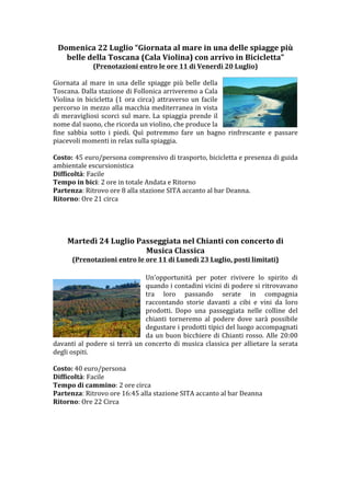 Domenica	
 22	
 Luglio	
 “Giornata	
 al	
 mare	
 in	
 una	
 delle	
 spiagge	
 più	
 
         belle	
 della	
 Toscana	
 (Cala	
 Violina)	
 con	
 arrivo	
 in	
 Bicicletta”	
 
                      (Prenotazioni	
 entro	
 le	
 ore	
 11	
 di	
 Venerdì	
 20	
 Luglio)	
 
	
 
Giornata	
  al	
  mare	
  in	
  una	
  delle	
  spiagge	
  più	
  belle	
  della	
 
Toscana.	
 Dalla	
 stazione	
 di	
 Follonica	
 arriveremo	
 a	
 Cala	
 
Violina	
  in	
  bicicletta	
  (1	
  ora	
  circa)	
  attraverso	
  un	
  facile	
 
percorso	
 in	
 mezzo	
 alla	
 macchia	
 mediterranea	
 in	
 vista	
 
di	
  meravigliosi	
  scorci	
  sul	
  mare.	
  La	
  spiaggia	
  prende	
  il	
 
nome	
 dal	
 suono,	
 che	
 ricorda	
 un	
 violino,	
 che	
 produce	
 la	
 
fine	
  sabbia	
  sotto	
  i	
  piedi.	
  Quì	
  potremmo	
  fare	
  un	
  bagno	
  rinfrescante	
  e	
  passare	
 
piacevoli	
 momenti	
 in	
 relax	
 sulla	
 spiaggia.	
 
	
 
Difficoltà:	
 Facile	
 
Tempo	
 in	
 bici:	
 2	
 ore	
 in	
 totale	
 Andata	
 e	
 Ritorno	
 
Partenza:	
 Ritrovo	
 ore	
 8	
 stazione	
 Santa	
 Maria	
 Novella	
 in	
 testa	
 al	
 binario	
 8.	
 
Ritorno:	
 Ore	
 21	
 circa	
 
	
 
	
 
	
 
	
 
          Martedì	
 24	
 Luglio	
 Passeggiata	
 nel	
 Chianti	
 con	
 concerto	
 di	
 	
 
                                           Musica	
 Classica	
 
           (Prenotazioni	
 entro	
 le	
 ore	
 11	
 di	
 Lunedì	
 23	
 Luglio,	
 posti	
 limitati)	
 
	
 
                                                      Un’opportunità	
  per	
  poter	
  rivivere	
  lo	
  spirito	
  di	
 
                                                      quando	
 i	
 contadini	
 vicini	
 di	
 podere	
 si	
 ritrovavano	
 
                                                      tra	
  loro	
  passando	
  serate	
  in	
  compagnia	
 
                                                      raccontando	
  storie	
  davanti	
  a	
  cibi	
  e	
  vini	
  da	
  loro	
 
                                                      prodotti.	
  Dopo	
  una	
  passeggiata	
  nelle	
  colline	
  del	
 
                                                      chianti	
  torneremo	
  al	
  podere	
  dove	
  sarà	
  possibile	
 
                                                      degustare	
 i	
 prodotti	
 tipici	
 del	
 luogo	
 accompagnati	
 
                                                      da	
  un	
  buon	
  bicchiere	
  di	
  Chianti	
  rosso.	
  Alle	
  20:00	
 
davanti	
  al	
  podere	
  si	
  terrà	
  un	
  concerto	
  di	
  musica	
  classica	
  per	
  allietare	
  la	
  serata	
 
degli	
 ospiti.	
 
	
 
Difficoltà:	
 Facile	
 
Tempo	
 di	
 cammino:	
 2	
 ore	
 circa	
 
Partenza:	
 Ritrovo	
 ore	
 16:45	
 alla	
 stazione	
 SITA	
 accanto	
 al	
 bar	
 Deanna	
 	
 
Ritorno:	
 Ore	
 22	
 Circa	
 
	
 
	
 
	
 
	
 
	
 
	
 
	
 
	
 
 