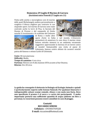 Domenica	
 29	
 Luglio	
 Il	
 Marmo	
 di	
 Carrara	
 
                          (Iscrizioni	
 entro	
 Venerdì	
 27	
 Luglio	
 ore	
 11)	
 
                                                                    	
 
Visita	
 nelle	
 uniche	
 e	
 meravigliose	
 cave	
 di	
 marmo	
 
dalle	
  quali	
  Michelangelo	
  andava	
  personalmente	
  a	
 
scegliere	
  il	
  blocco	
  migliore	
  per	
  costruire	
  le	
  sue	
 
stupende	
 opere.	
 Col	
 marmo	
 di	
 Carrara	
 sono	
 state	
 
costruite	
  anche	
  la	
  torre	
  di	
  Pisa,	
  la	
  facciata	
  del	
 
Duomo	
  di	
  Firenze	
  e	
  del	
  campanile	
  di	
  Giotto	
 
nonché	
 il	
 rivestimento	
 e	
 le	
 scalinate	
 del	
 Colosseo	
 
                                        di	
  Roma	
  e	
  molte	
  altre	
 	
 
                                        opere	
  d’arte	
  in	
  Italia	
  e	
  nel	
  mondo.	
  L’itinerario	
 
                                        permetterà	
  di	
  ammirare	
  le	
  cave	
  dove	
  il	
  marmo	
  viene	
 
                                        tuttora	
  estratto	
  immersi	
  in	
  un	
  ambiente	
  veramente	
 
                                        suggestivo	
  apprezzando	
  la	
  durezza	
  di	
  un	
  lavoro	
  unico	
 
                                        al	
  mondo!	
  Immancabile	
  una	
  visita	
  al	
  paese	
  di	
 
                                        Colonnata,	
  famoso	
  centro	
  abitato	
  da	
  cavatori	
  nonché	
 
patria	
 del	
 famoso	
 e	
 ottimo	
 Lardo	
 di	
 Colonnata.	
 
	
 
Difficoltà:	
 Media	
 
Tempo	
 di	
 cammino:	
 4	
 ore	
 circa	
 
Partenza:	
 Ritrovo	
 ore	
 8	
 alla	
 stazione	
 SITA	
 accanto	
 al	
 bar	
 Deanna.	
 
Ritorno:	
 Ore	
 20	
 circa	
 
	
 
	
 
	
 
	
 
	
 
	
 
	
 
	
 
La	
 guida	
 ha	
 conseguito	
 il	
 dottorato	
 in	
 Etologia	
 ed	
 Ecologia	
 Animale	
 e	
 quindi	
 
è	
 particolarmente	
 esperto	
 nelle	
 Scienze	
 Naturali.	
 Per	
 qualsiasi	
 itinerario	
 è	
 
indispensabile	
  calzare	
  scarpe	
  comode,	
  chiuse	
  e	
  con	
  suola	
  non	
  liscia.	
  Dove	
 
non	
  specificato	
  il	
  pranzo	
  è	
  al	
  sacco	
  e	
  a	
  carico	
  dei	
  partecipanti.	
  	
  È	
  molto	
 
importante	
  portarsi	
  una	
  sufficiente	
  quantità	
  di	
  acqua	
  (almeno	
  un	
  litro	
  a	
 
persona).	
 Le	
 escursioni	
 possono	
 essere	
 annullate	
 in	
 caso	
 di	
 pioggia.	
 
	
 
	
 
                                              Contatti	
 
                                     RICCARDO	
 SIMONI	
 
                           www.facebook.com/riccardotrekking	
 
                                 Cellulare:	
 +393403769320	
 
                             E-­‐mail:	
 riccasimo@hotmail.com	
 
	
 
	
 
	
 
	
 
 